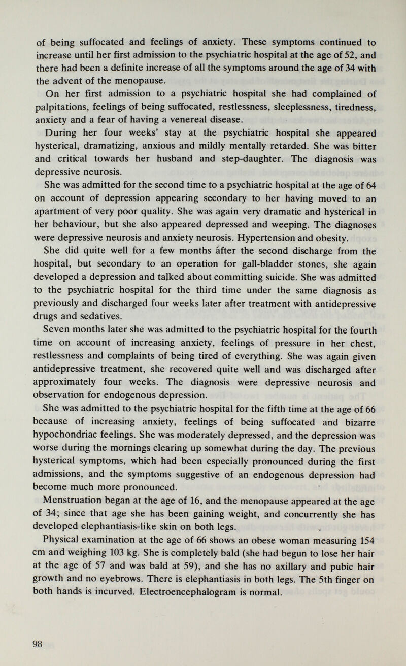 of being suffocated and feelings of anxiety. These symptoms continued to increase until her first admission to the psychiatric hospital at the age of 52, and there had been a definite increase of all the symptoms around the age of 34 with the advent of the menopause. On her first admission to a psychiatric hospital she had complained of palpitations, feehngs of being suffocated, restlessness, sleeplessness, tiredness, anxiety and a fear of having a venereal disease. During her four weeks' stay at the psychiatric hospital she appeared hysterical, dramatizing, anxious and mildly mentally retarded. She was bitter and critical towards her husband and step-daughter. The diagnosis was depressive neurosis. She was admitted for the second time to a psychiatric hospital at the age of 64 on account of depression appearing secondary to her having moved to an apartment of very poor quality. She was again very dramatic and hysterical in her behaviour, but she also appeared depressed and weeping. The diagnoses were depressive neurosis and anxiety neurosis. Hypertension and obesity. She did quite well for a few months áfter the second discharge from the hospital, but secondary to an operation for gall-bladder stones, she again developed a depression and talked about committing suicide. She was admitted to the psychiatric hospital for the third time under the same diagnosis as previously and discharged four weeks later after treatment with antidepressive drugs and sedatives. Seven months later she was admitted to the psychiatric hospital for the fourth time on account of increasing anxiety, feehngs of pressure in her chest, restlessness and complaints of being tired of everything. She was again given antidepressive treatment, she recovered quite well and was discharged after approximately four weeks. The diagnosis were depressive neurosis and observation for endogenous depression. She was admitted to the psychiatric hospital for the fifth time at the age of 66 because of increasing anxiety, feehngs of being suffocated and bizarre hypochondriac feelings. She was moderately depressed, and the depression was worse during the mornings clearing up somewhat during the day. The previous hysterical symptoms, which had been especially pronounced during the first admissions, and the symptoms suggestive of an endogenous depression had become much more pronounced. Menstruation began at the age of 16, and the menopause appeared at the age of 34; since that age she has been gaining weight, and concurrently she has developed elephantiasis-hke skin on both legs. Physical examination at the age of 66 shows an obese woman measuring 154 cm and weighing 103 kg. She is completely bald (she had begun to lose her hair at the age of 57 and was bald at 59), and she has no axillary and pubic hair growth and no eyebrows. There is elephantiasis in both legs. The 5th finger on both hands is incurved. Electroencephalogram is normal. 98