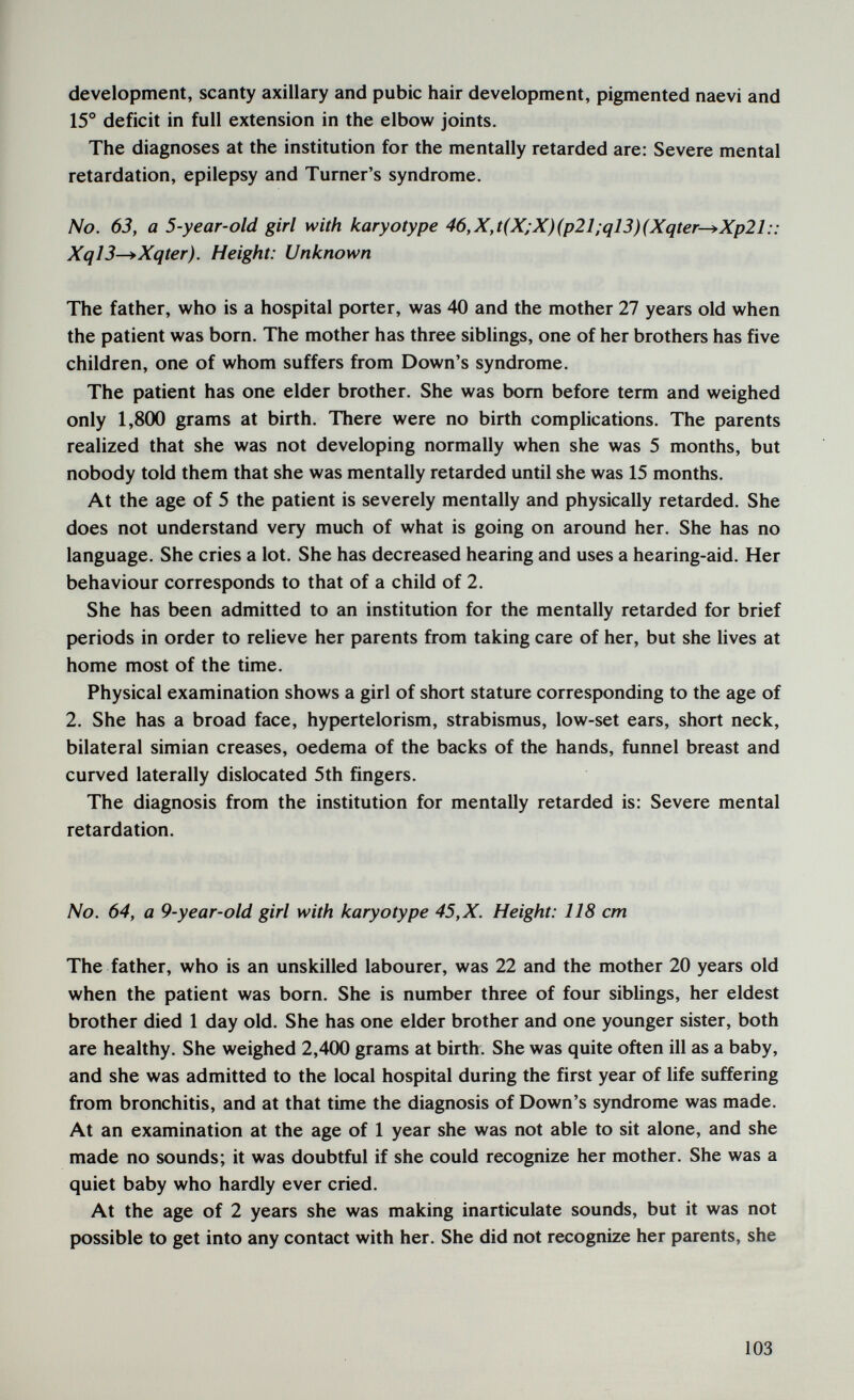 development, scanty axillary and pubic hair development, pigmented naevi and 15° deficit in full extension in the elbow joints. The diagnoses at the institution for the mentally retarded are: Severe mental retardation, epilepsy and Turner's syndrome. No. 63, a 5-year-old girl with karyotype 46,X,t(X;X)(p21;ql3)(Xqter—*Xp21:: XqlS^Xqter). Height: Unknown The father, who is a hospital porter, was 40 and the mother 27 years old when the patient was born. The mother has three siblings, one of her brothers has five children, one of whom suffers from Down's syndrome. The patient has one elder brother. She was bom before term and weighed only 1,800 grams at birth. There were no birth complications. The parents realized that she was not developing normally when she was 5 months, but nobody told them that she was mentally retarded until she was 15 months. At the age of 5 the patient is severely mentally and physically retarded. She does not understand very much of what is going on around her. She has no language. She cries a lot. She has decreased hearing and uses a hearing-aid. Her behaviour corresponds to that of a child of 2. She has been admitted to an institution for the mentally retarded for brief periods in order to relieve her parents from taking care of her, but she lives at home most of the time. Physical examination shows a girl of short stature corresponding to the age of 2. She has a broad face, hypertelorism, strabismus, low-set ears, short neck, bilateral simian creases, oedema of the backs of the hands, funnel breast and curved laterally dislocated 5th fingers. The diagnosis from the institution for mentally retarded is: Severe mental retardation. No. 64, a 9-year-old girl with karyotype 45,X. Height: 118 cm The father, who is an unskilled labourer, was 22 and the mother 20 years old when the patient was born. She is number three of four siblings, her eldest brother died 1 day old. She has one elder brother and one younger sister, both are healthy. She weighed 2,400 grams at birth. She was quite often ill as a baby, and she was admitted to the local hospital during the first year of life suffering from bronchitis, and at that time the diagnosis of Down's syndrome was made. At an examination at the age of 1 year she was not able to sit alone, and she made no sounds; it was doubtful if she could recognize her mother. She was a quiet baby who hardly ever cried. At the age of 2 years she was making inarticulate sounds, but it was not possible to get into any contact with her. She did not recognize her parents, she 103