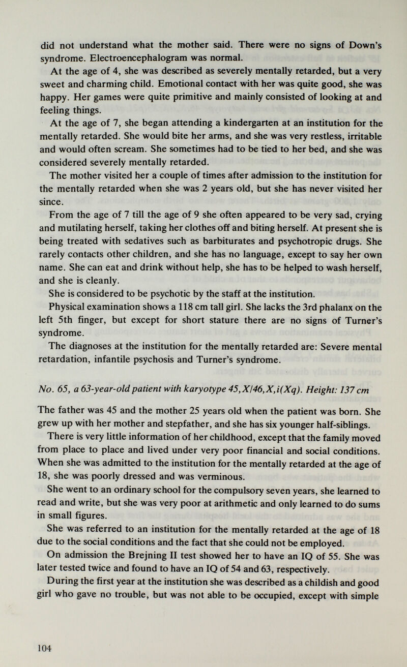 did not understand what the mother said. There were no signs of Down's syndrome. Electroencephalogram was normal. At the age of 4, she was described as severely mentally retarded, but a very sweet and charming child. Emotional contact with her was quite good, she was happy. Her games were quite primitive and mainly consisted of looking at and feeling things. At the age of 7, she began attending a kindergarten at an institution for the mentally retarded. She would bite her arms, and she was very restless, irritable and would often scream. She sometimes had to be tied to her bed, and she was considered severely mentally retarded. The mother visited her a couple of times after admission to the institution for the mentally retarded when she was 2 years old, but she has never visited her since. From the age of 7 till the age of 9 she often appeared to be very sad, crying and mutilating herself, taking her clothes off and biting herself. At present she is being treated with sedatives such as barbiturates and psychotropic drugs. She rarely contacts other children, and she has no language, except to say her own name. She can eat and drink without help, she has to be helped to wash herself, and she is cleanly. She is considered to be psychotic by the staff at the institution. Physical examination shows a 118 cm tall girl. She lacks the 3rd phalanx on the left 5th finger, but except for short stature there are no signs of Turner's syndrome. The diagnoses at the institution for the mentally retarded are: Severe mental retardation, infantile psychosis and Turner's syndrome. No. 65, a 63-year-old patient with karyotype 45,XI46,X,i(Xq). Height: 137 cm The father was 45 and the mother 25 years old when the patient was born. She grew up with her mother and stepfather, and she has six younger half-siblings. There is very little information of her childhood, except that the family moved from place to place and lived under very poor financial and social conditions. When she was admitted to the institution for the mentally retarded at the age of 18, she was poorly dressed and was verminous. She went to an ordinary school for the compulsory seven years, she learned to read and write, but she was very poor at arithmetic and only learned to do sums in small figures. She was referred to an institution for the mentally retarded at the age of 18 due to the social conditions and the fact that she could not be employed. On admission the Brejning II test showed her to have an IQ of 55. She was later tested twice and found to have an IQ of 54 and 63, respectively. During the first year at the institution she was described as a childish and good girl who gave no trouble, but was not able to be occupied, except with simple 104