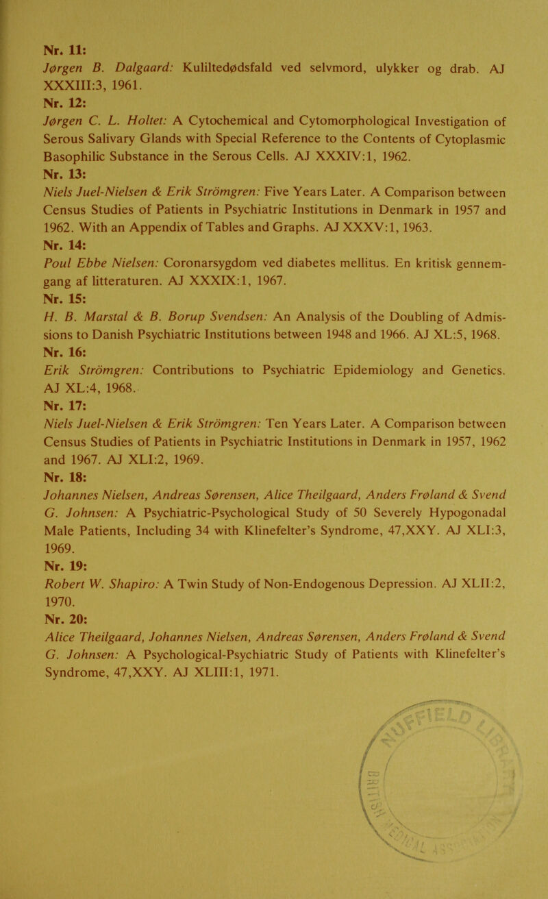 Nr. 11: J0rgen В. Dalgaard: Kulilted0dsfald ved selvmord, ulykker og drab. AJ XXXIII:3, 1961. Nr. 12: J0rgen C. L. Holtet: A Cytochemical and Су1отофЬо1о§юа1 Investigation of Serous Salivary Glands with Special Reference to the Contents of Cytoplasmic Basophilic Substance in the Serous Cells. AJ XXXIV: 1, 1962. Nr. 13: Niels Juel-Nielsen & Erik Strömgren: Five Years Later. A Comparison between Census Studies of Patients in Psychiatric Institutions in Denmark in 1957 and 1962. With an Appendix of Tables and Graphs. AJ XXXV; 1, 1963. Nr. 14: Poul Ebbe Nielsen: Coronarsygdom ved diabetes mellitus. En kritisk gennem- gang af litteraturen. AJ XXXIX: 1, 1967. Nr. 15: H. B. Marstal & B. Borup Svendsen: An Analysis of the Doubling of Admis¬ sions to Danish Psychiatric Institutions between 1948 and 1966. AJ XL:5, 1968. Nr. 16: Erik Strömgren: Contributions to Psychiatric Epidemiology and Genetics. AJ XL:4, 1968. Nr. 17: Niels Juel-Nielsen & Erik Strömgren: Ten Years Later. A Comparison between Census Studies of Patients in Psychiatric Institutions in Denmark in 1957, 1962 and 1967. AJ XLI:2, 1969. Nr. 18: Johannes Nielsen, Andreas S0rensen, Alice Theilgaard, Anders Fr0land & Svend G. Johnsen: A Psychiatric-Psychological Study of 50 Severely Hypogonadal Male Patients, Including 34 with Klinefelter's Syndrome, 47,XXY. AJ XLI:3, 1969. Nr. 19: Robert W. Shapiro: A Twin Study of Non-Endogenous Depression. AJ XLII:2, 1970. Nr. 20: Alice Theilgaard, Johannes Nielsen, Andreas S0rensen, Anders Fr0land & Svend G. Johnsen: A Psychological-Psychiatric Study of Patients with Klinefelter's Syndrome, 47,XXY. AJ XLIILl, 1971.