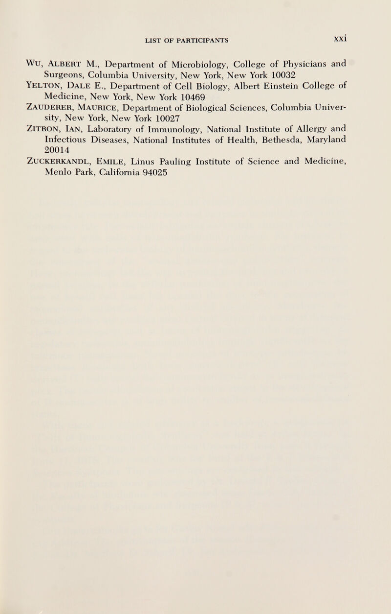 LIST OF PARTICIPANTS xxi Wu, Albert M., Department of Microbiology, College of Physicians and Surgeons, Columbia University, New York, New York 10032 Yelton, Dale E., Department of Cell Biology, Albert Einstein College of Medicine, New York, New York 10469 Zauderer, Maurice, Department of Biological Sciences, Columbia Univer¬ sity, New York, New York 10027 Zitron, Ian, Laboratory of Immunology, National Institute of Allergy and Infectious Diseases, National Institutes of Health, Bethesda, Maryland 20014 zuckerkandl, Emile, Linus Pauling Institute of Science and Medicine, Menlo Park, California 94025