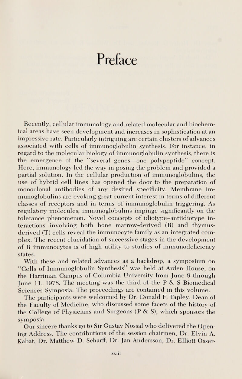 Preface Recently, cellular immunology and related molecular and biochem¬ ical areas have seen development and increases in sophistication at an impressive rate. Particularly intriguing are certain clusters of advances associated with cells of immunoglobulin synthesis. For instance, in regard to the molecular biology of immunoglobulin synthesis, there is the emergence of the several genes—one polypeptide concept. Here, immunology led the way in posing the problem and provided a partial solution. In the cellular production of immunoglobulins, the use of hybrid cell lines has opened the door to the preparation of monoclonal antibodies of any desired specificity. Membrane im¬ munoglobulins are evoking great current interest in terms of different classes of receptors and in terms of immunoglobulin triggering. As regulatory molecules, immunoglobulins impinge significantly on the tolerance phenomenon. Novel concepts of idiotype-antiidiotype in¬ teractions involving both bone marrow-derived (B) and thymus- derived (T) cells reveal the immunocyte family as an integrated com¬ plex. The recent elucidation of successive stages in the development of В immunocytes is of high utility to studies of immunodeficiency states. With these and related advances as a backdrop, a symposium on Cells of Immunoglobulin Synthesis was held at Arden House, on the Harriman Campus of Columbia University from June 9 through June 11, 1978. The meeting was the third of the P & S Biomedical Sciences Symposia. The proceedings are contained in this volume. The participants were welcomed by Dr. Donald F. Tapley, Dean of the Faculty of Medicine, who discussed some facets of the history of the College of Physicians and Surgeons (P & S), which sponsors the symposia. Our sincere thanks go to Sir Gustav Nossal who delivered the Open¬ ing Address. The contributions of the session chairmen. Dr. Elvin A. Kabat, Dr. Matthew D. Scharff, Dr. Jan Andersson, Dr. Elliott Osser- xxiii