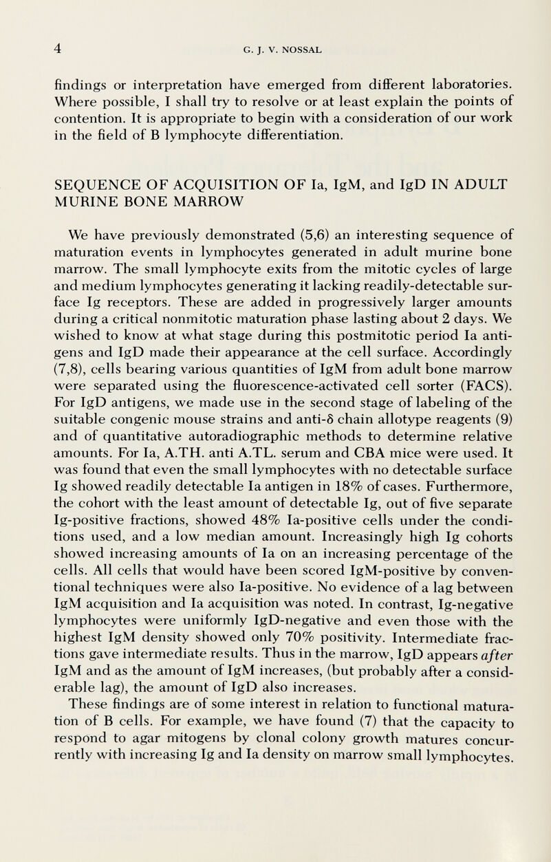 4 G. J. V. NOSSAL findings or interpretation have emerged from different laboratories. Where possible, I shall try to resolve or at least explain the points of contention. It is appropriate to begin with a consideration of our work in the field of В lymphocyte differentiation. SEQUENCE OF ACQUISITION OF la, IgM, and IgD IN ADULT MURINE BONE MARROW We have previously demonstrated (5,6) an interesting sequence of maturation events in lymphocytes generated in adult murine bone marrow. The small lymphocyte exits from the mitotic cycles of large and medium lymphocytes generating it lacking readily-detectable sur¬ face Ig receptors. These are added in progressively larger amounts during a critical nonmitotic maturation phase lasting about 2 days. We wished to know at what stage during this postmitotic period la anti¬ gens and IgD made their appearance at the cell surface. Accordingly (7,8), cells bearing various quantities of IgM from adult bone marrow were separated using the fluorescence-activated cell sorter (FACS). For IgD antigens, we made use in the second stage of labeling of the suitable congenie mouse strains and anti-6 chain allotype reagents (9) and of quantitative autoradiographic methods to determine relative amounts. For la, A.TH. anti A.TL. serum and CBA mice were used. It was found that even the small lymphocytes with no detectable surface Ig showed readily detectable la antigen in 18% of cases. Furthermore, the cohort with the least amount of detectable Ig, out of five separate Ig-positive fractions, showed 48% la-positive cells under the condi¬ tions used, and a low median amount. Increasingly high Ig cohorts showed increasing amounts of la on an increasing percentage of the cells. All cells that would have been scored IgM-positive by conven¬ tional techniques were also la-positive. No evidence of a lag between IgM acquisition and la acquisition was noted. In contrast, Ig-negative lymphocytes were uniformly IgD-negative and even those with the highest IgM density showed only 70% positivity. Intermediate frac¬ tions gave intermediate results. Thus in the marrow, IgD appears after IgM and as the amount of IgM increases, (but probably after a consid¬ erable lag), the amount of IgD also increases. These findings are of some interest in relation to functional matura¬ tion of В cells. For example, we have found (7) that the capacity to respond to agar mitogens by clonal colony growth matures concur¬ rently with increasing Ig and la density on marrow small lymphocytes.