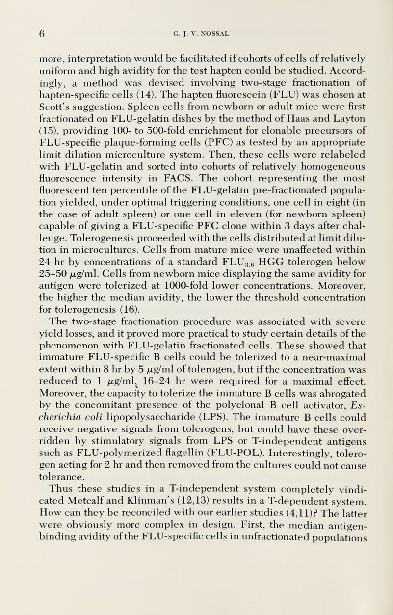 6 G. J. V. NOSSAL more, interpretation would be facilitated if cohorts of cells of relatively uniform and high avidity for the test hapten could be studied. Accord¬ ingly, a method was devised involving two-stage fractionation of hapten-specific cells (14). The hapten fluorescein (FLU) was chosen at Scott's suggestion. Spleen cells from newborn or adult mice were first fractionated on FLU-gelatin dishes by the method of Haas and Layton (15), providing 100- to 500-fold enrichment for clonable precursors of FLU-specific plaque-forming cells (PFC) as tested by an appropriate limit dilution microculture system. Then, these cells were relabeled with FLU-gelatin and sorted into cohorts of relatively homogeneous fluorescence intensity in FACS. The cohort representing the most fluorescent ten percentile of the FLU-gelatin pre-fractionated popula¬ tion yielded, under optimal triggering conditions, one cell in eight (in the case of adult spleen) or one cell in eleven (for newborn spleen) capable of giving a FLU-specific PFC clone within 3 days after chal¬ lenge. Tolerogenesis proceeded with the cells distributed at limit dilu¬ tion in microcultures. Cells from mature mice were unaffected within 24 hr by concentrations of a standard FLU3.6 HGG tolerogen below 25-50 /Ltg/ml. Cells from newborn mice displaying the same avidity for antigen were tolerized at 1000-fold lower concentrations. Moreover, the higher the median avidity, the lower the threshold concentration for tolerogenesis (16). The two-stage fractionation procedure was associated with severe yield losses, and it proved more practical to study certain details of the phenomenon with FLU-gelatin fractionated cells. These showed that immature FLU-specific В cells could be tolerized to a near-maximal extent within 8 hr by 5 /ag/ml of tolerogen, but if the concentration was reduced to 1 yitg/ml,^ 16-24 hr were required for a maximal effect. Moreover, the capacity to tolerize the immature В cells was abrogated by the concomitant presence of the polyclonal В cell activator, Es¬ cherichia coli lipopolysaccharide (LPS). The immature В cells could receive negative signals from tolerogens, but could have these over¬ ridden by stimulatory signals from LPS or T-independent antigens such as FLU-polymerized flagellin (FLU-POL). Interestingly, tolero¬ gen acting for 2 hr and then removed from the cultures could not cause tolerance. Thus these studies in a T-independent system completely vindi¬ cated Metcalf and Klinman's (12,13) results in a T-dependent system. How can they be reconciled with our earlier studies (4,11)? The latter were obviously more complex in design. First, the median antigen- binding avidity of the FLU-specific cells in unfractionated populations