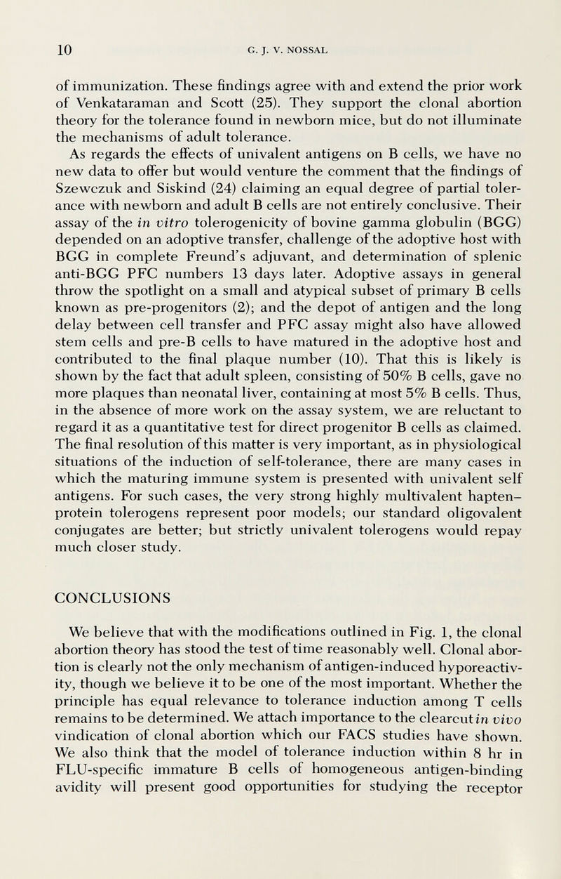 10 G. J. V. NOSSAL of immunization. These findings agree with and extend the prior work of Venkataraman and Scott (25). They support the clonal abortion theory for the tolerance found in newborn mice, but do not illuminate the mechanisms of adult tolerance. As regards the effects of univalent antigens on В cells, we have no new data to offer but would venture the comment that the findings of Szewczuk and Siskind (24) claiming an equal degree of partial toler¬ ance with newborn and adult В cells are not entirely conclusive. Their assay of the in vitro tolerogenicity of bovine gamma globulin (BGG) depended on an adoptive transfer, challenge of the adoptive host with BGG in complete Freund's adjuvant, and determination of splenic anti-BGG PFC numbers 13 days later. Adoptive assays in general throw the spotlight on a small and atypical subset of primary В cells known as pre-progenitors (2); and the depot of antigen and the long delay between cell transfer and PFC assay might also have allowed stem cells and pre-B cells to have matured in the adoptive host and contributed to the final plaque number (10). That this is likely is shown by the fact that adult spleen, consisting of 50% В cells, gave no more plaques than neonatal liver, containing at most 5% В cells. Thus, in the absence of more work on the assay system, we are reluctant to regard it as a quantitative test for direct progenitor В cells as claimed. The final resolution of this matter is very important, as in physiological situations of the induction of self-tolerance, there are many cases in which the maturing immune system is presented with univalent self antigens. For such cases, the very strong highly multivalent hapten- protein tolerogens represent poor models; our standard oligovalent conjugates are better; but strictly univalent tolerogens would repay much closer study. CONCLUSIONS We believe that with the modifications outlined in Fig. 1, the clonal abortion theory has stood the test of time reasonably well. Clonal abor¬ tion is clearly not the only mechanism of antigen-induced hyporeactiv- ity, though we believe it to be one of the most important. Whether the principle has equal relevance to tolerance induction among T cells remains to be determined. We attach importance to the clearcutin vivo vindication of clonal abortion which our FAGS studies have shown. We also think that the model of tolerance induction within 8 hr in FLU-specific immature В cells of homogeneous antigen-binding avidity will present good opportunities for studying the receptor