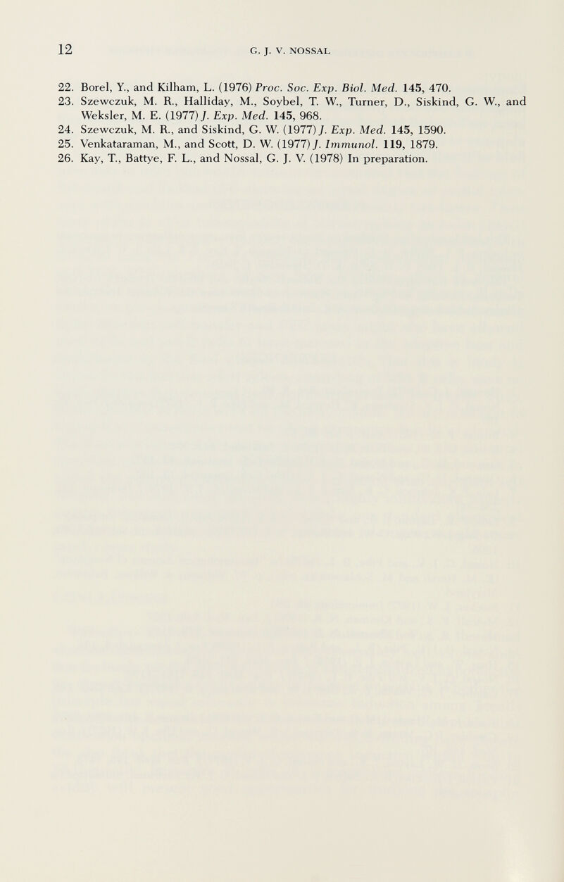 12 G. J. V. NOSSAL 22. Borei, Y., and Kilham, L. (1976) Proc. Soc. Exp. Biol. Med. 145, 470. 23. Szewczuk, M. R., Halliday, M., Soybel, T. W., Turner, D., Siskind, G. W., and Weksler, M. E. (1977) J. Exp. Med. 145, 968. 24. Szewczuk, M. R., and Siskind, G. W. (1977) J. Exp. Med. 145, 1590. 25. Venkataraman, M., and Scott, D. W. (1977) J. Immunol. 119, 1879. 26. Kay, T., Battye, F. L., and Nossal, G. J. V. (1978) In preparation.