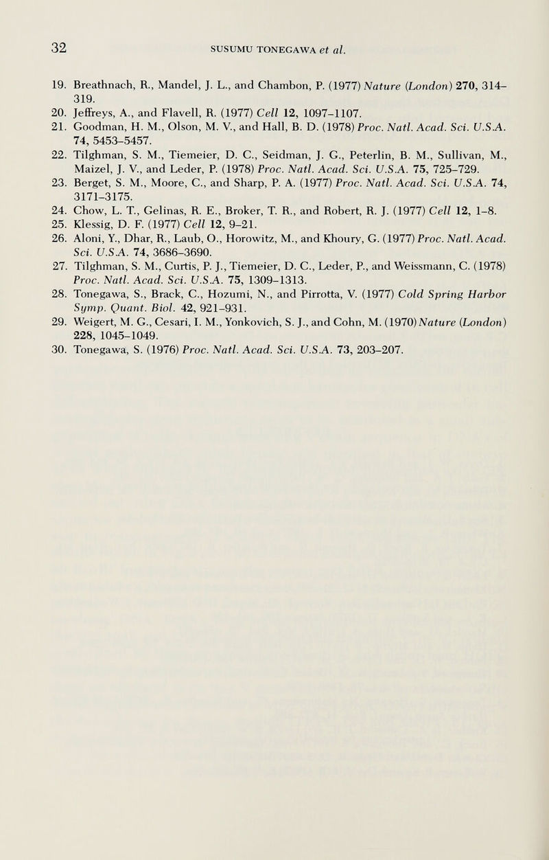 32 SUSUMU TONEGAWA et al. 19. Breathnach, R., Mandel, J. L., and Chambón, P. (1977) Nature (London) 270, 314- 319. 20. JefiFreys, A., and Flavell, R. (1977) Cell 12, 1097-1107. 21. Goodman, H. M., Olson, M. V., and Hall, В. D. (1978) Proc. Natl. Acad. Sci. U.S.A. 74, 5453-5457. 22. Tilghman, S. M., Tiemeier, D. C., Seidman, J. G., Peterlin, B. M., Sullivan, M., Maizel, J. v., and Leder, P. (1978) Proc. Natl. Acad. Sci. U.S.A. 75, 725-729. 23. Berget, S. M., Moore, С., and Sharp, P. A. (1977) Proc. Natl. Acad. Sci. U.S.A. 74, 3171-3175. 24. Chow, L. T., Celinas, R. E., Broker, T. R., and Robert, R. J. (1977) Cell 12, 1-8. 25. Klessig, D. F. (1977) Cell 12, 9-21. 26. Aloni, Y., Dhar, R., Laub, О., Horowitz, M., and Khoury, G. (1977) Proc. Natl. Acad. Sci. и.S.A. 74, 3686-3690. 27. Tilghman, S. M., Curtis, P. J., Tiemeier, D. C., Leder, P., and Weissmann, С. (1978) Proc. Natl. Acad. Sci. U.S.A. 75, 1309-1313. 28. Tonegawa, S., Brack, C., Hozumi, N., and Pirrotta, V. (1977) Cold Spring Harbor Symp. Quant. Biol. 42, 921-931. 29. Weigert, M. С., Cesari, I. M., Yonkovich, S. J., and Cohn, M. (1970) Nature (London) 228, 1045-1049. 30. Tonegawa, S. (1976) Proc. Natl. Acad. Sci. U.S.A. 73, 203-207.