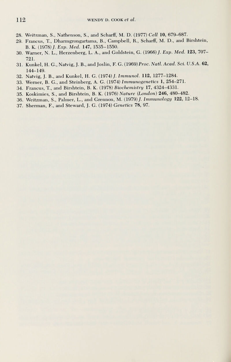 112 WENDY D. COOK et al. 28. Weitzman, S., Nathenson, S., and ScharfiF, M. D. (1977) Cell 10, 679-687. 29. Francus, T., Dharmgrongartama, В., Campbell, R., ScharfiF, M. D., and Birshtein, B. K. (1978) J. Exp. Med. 147, 1535-1550. 30. Warner, N. L., Herzenberg, L. A., and Goldstein, G. (1966) J. Exp. Med. 123, 707- 721. 31. Kunkel, H. G., Natvig, J. В., and Joslin, F. G. (1969) Proc. Natl. Acad. Sci. U.S.A. 62, 144-149. 32. Natvig, J. В., and Kunkel, H. G. (1974) J. Immunol. 112, 1277-1284. 33. Werner, B. G., and Steinberg, A. G. (1974) Immunogenetics 1, 254-271. 34. Francus, T., and Birshtein, B. K. (1978) Biochemistry 17, 4324-4331. 35. Koskimies, S., and Birshtein, B. K. (1976) Nature (London) 246, 480-482. 36. Weitzman, S., Palmer, L., and Grennon, M. (1979) J. Immunology 122, 12-18. 37. Sherman, F., and Steward, J. G. (1974) Genetics 78, 97.