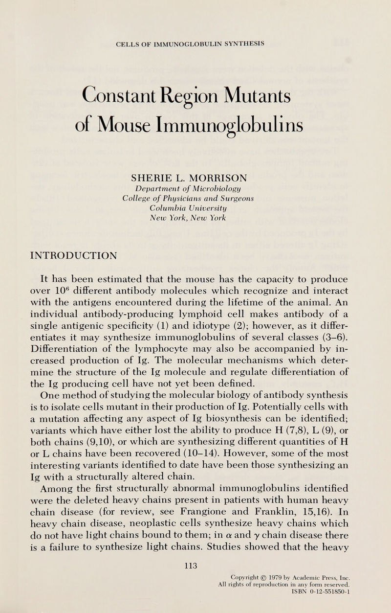 CELLS OF IMMUNOGLOBULIN SYNTHESIS Constant Region Mutants of Mouse Immunoglobulins SHERIE L. MORRISON Department of Microbiology College of Physicians and Surgeons Columbia University New York, New York INTRODUCTION It has been estimated that the mouse has the capacity to produce over 10® different antibody molecules which recognize and interact with the antigens encountered during the lifetime of the animal. An individual antibody-producing lymphoid cell makes antibody of a single antigenic specificity (1) and idiotype (2); however, as it differ¬ entiates it may synthesize immunoglobulins of several classes (3-6). Differentiation of the lymphocyte may also be accompanied by in¬ creased production of Ig. The molecular mechanisms which deter¬ mine the structure of the Ig molecule and regulate differentiation of the Ig producing cell have not yet been defined. One method of studying the molecular biology of antibody synthesis is to isolate cells mutant in their production of Ig. Potentially cells with a mutation affecting any aspect of Ig biosynthesis can be identified; variants which have either lost the ability to produce H (7,8), L (9), or both chains (9,10), or which are synthesizing different quantities of H or L chains have been recovered (10-14). However, some of the most interesting variants identified to date have been those synthesizing an Ig with a structurally altered chain. Among the first structurally abnormal immunoglobulins identified were the deleted heavy chains present in patients with human heavy chain disease (for review, see Frangione and Franklin, 15,16). In heavy chain disease, neoplastic cells synthesize heavy chains which do not have light chains bound to them; in a and y chain disease there is a failure to synthesize light chains. Studies showed that the heavy 113 Copyright © 1979 by Academic Press, Inc. All rights of reproduction in any form resei-ved. ISBN 0-12-551850-1