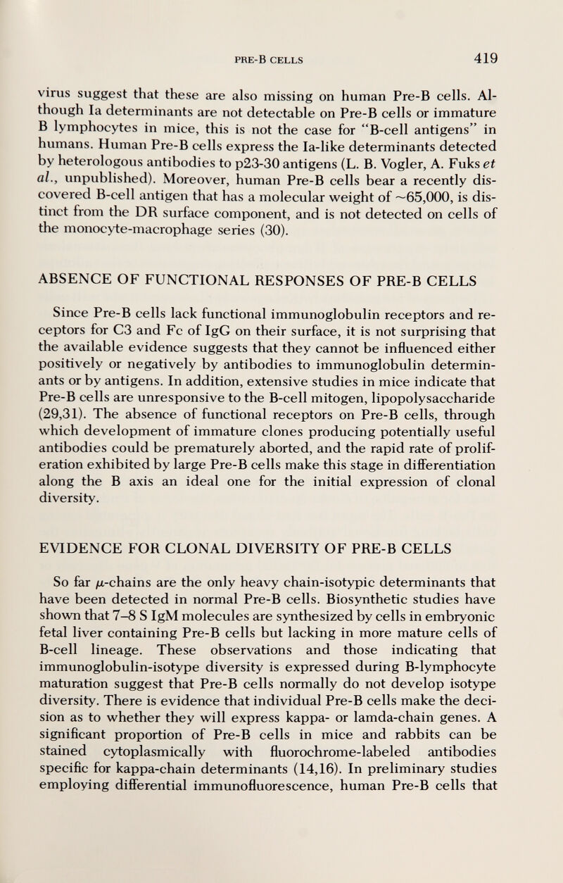 PRE-B CELLS 419 virus suggest that these are also missing on human Pre-B cells. Al¬ though la determinants are not detectable on Pre-B cells or immature В lymphocytes in mice, this is not the case for B-cell antigens in humans. Human Pre-B cells express the la-like determinants detected by heterologous antibodies to p23-30 antigens (L. B. Vogler, A. Fuks et al., unpublished). Moreover, human Pre-B cells bear a recently dis¬ covered B-cell antigen that has a molecular weight of ~65,000, is dis¬ tinct from the DR surface component, and is not detected on cells of the monocyte-macrophage series (30). ABSENCE OF FUNCTIONAL RESPONSES OF PRE-B CELLS Since Pre-B cells lack functional immunoglobulin receptors and re¬ ceptors for C3 and Fc of IgG on their surface, it is not surprising that the available evidence suggests that they cannot be influenced either positively or negatively by antibodies to immunoglobulin determin¬ ants or by antigens. In addition, extensive studies in mice indicate that Pre-B cells are unresponsive to the B-cell mitogen, lipopolysaccharide (29,31). The absence of functional receptors on Pre-B cells, through which development of immature clones producing potentially useful antibodies could be prematurely aborted, and the rapid rate of prolif¬ eration exhibited by large Pre-B cells make this stage in difiFerentiation along the В axis an ideal one for the initial expression of clonal diversity. EVIDENCE FOR CLONAL DIVERSITY OF PRE-B CELLS So far jn-chains are the only heavy chain-isotypic determinants that have been detected in normal Pre-B cells. Biosynthetic studies have shown that 7-8 S IgM molecules are synthesized by cells in embryonic fetal liver containing Pre-B cells but lacking in more mature cells of B-cell lineage. These observations and those indicating that immunoglobulin-isotype diversity is expressed during B-lymphocyte maturation suggest that Pre-B cells normally do not develop isotype diversity. There is evidence that individual Pre-B cells make the deci¬ sion as to whether they will express kappa- or lamda-chain genes. A significant proportion of Pre-B cells in mice and rabbits can be stained cytoplasmically with fluorochrome-labeled antibodies specific for kappa-chain determinants (14,16). In preliminary studies employing difíerential immunofluorescence, human Pre-B cells that