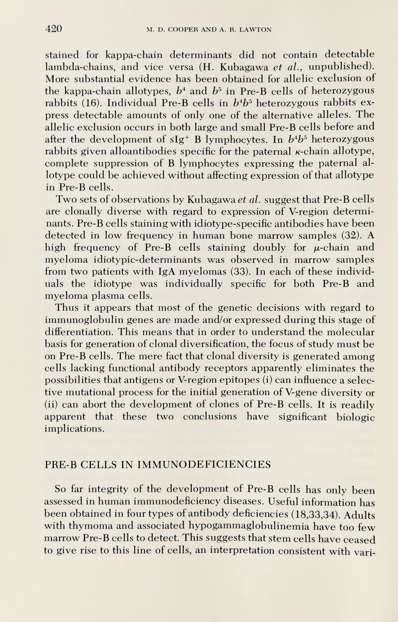 420 M. D. COOPER AND A. R. LAWTON stained for kappa-chain determinants did not contain detectable lambda-chains, and vice versa (H. Kubagawa et al., unpublished). More substantial evidence has been obtained for allelic exclusion of the kappa-chain allotypes, Ы and in Pre-B cells of heterozygous rabbits (16). Individual Pre-B cells in heterozygous rabbits ex¬ press detectable amounts of only one of the alternative alleles. The allelic exclusion occurs in both large and small Pre-B cells before and after the development of slg^ В lymphocytes. In b'^b^ heterozygous rabbits given alloantibodies specific for the paternal к-chain allotype, complete suppression of В lymphocytes expressing the paternal al¬ lotype could be achieved without affecting expression ofthat allotype in Pre-B cells. Two sets of observations by Kubagawa et al. suggest that Pre-B cells are clonally diverse with regard to expression of V-region determi¬ nants. Pre-B cells staining with idiotype-specific antibodies have been detected in low frequency in human bone marrow samples (32). A high frequency of Pre-B cells staining doubly for /a-chain and myeloma idiotypic-determinants was observed in marrow samples from two patients with IgA myelomas (33). In each of these individ¬ uals the idiotype was individually specific for both Pre-B and myeloma plasma cells. Thus it appears that most of the genetic decisions with regard to immunoglobulin genes are made and/or expressed during this stage of differentiation. This means that in order to understand the molecular basis for generation of clonal diversification, the focus of study must be on Pre-B cells. The mere fact that clonal diversity is generated among cells lacking functional antibody receptors apparently eliminates the possibilities that antigens or V-region epitopes (i) can influence a selec¬ tive mutational process for the initial generation of V-gene diversity or (ii) can abort the development of clones of Pre-B cells. It is readily apparent that these two conclusions have significant biologic implications. PRE-B CELLS IN IMMUNODEFICIENCIES So far integrity of the development of Pre-B cells has only been assessed in human immunodeficiency diseases. Useful information has been obtained in four types of antibody deficiencies (18,33,34). Adults with thymoma and associated hypogammaglobulinemia have too few marrow Pre-B cells to detect. This suggests that stem cells have ceased to give rise to this line of cells, an interpretation consistent with vari-