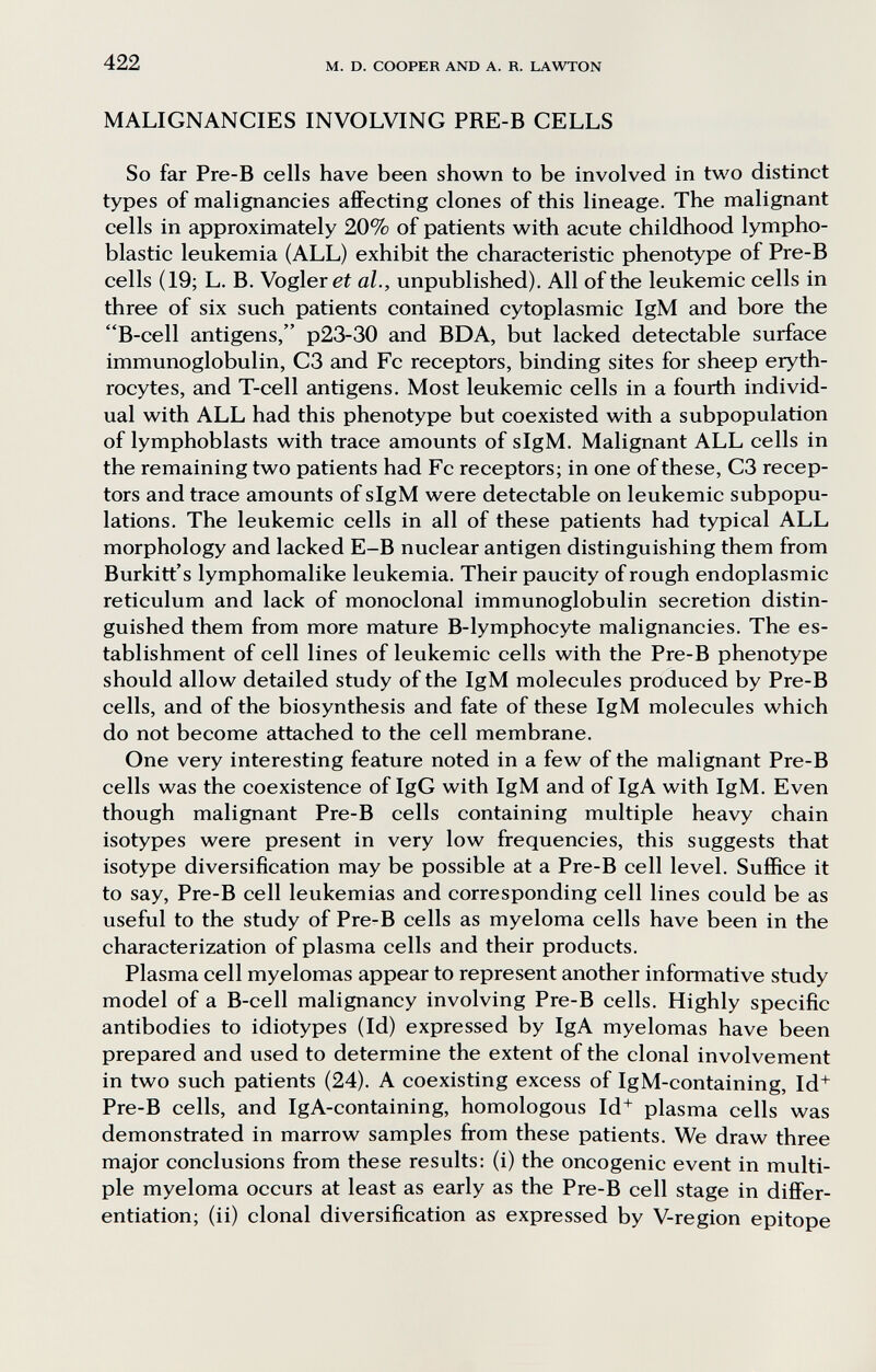 422 M. D. COOPER AND A. R. LAWTON MALIGNANCIES INVOLVING PRE-B CELLS So far Pre-B cells have been shown to be involved in two distinct types of malignancies afiFecting clones of this lineage. The malignant cells in approximately 20% of patients with acute childhood lympho¬ blastic leukemia (ALL) exhibit the characteristic phenotype of Pre-B cells (19; L. B. Vogler ei al., unpublished). All of the leukemic cells in three of six such patients contained cytoplasmic IgM and bore the B-cell antigens, p23-30 and BDA, but lacked detectable surface immunoglobulin, C3 and Fc receptors, binding sites for sheep eryth¬ rocytes, and T-cell antigens. Most leukemic cells in a fourth individ¬ ual with ALL had this phenotype but coexisted with a subpopulation of lymphoblasts with trace amounts of sIgM. Malignant ALL cells in the remaining two patients had Fc receptors; in one of these, C3 recep¬ tors and trace amounts of sIgM were detectable on leukemic subpopu¬ lations. The leukemic cells in all of these patients had typical ALL morphology and lacked E-B nuclear antigen distinguishing them from Burkitt's lymphomalike leukemia. Their paucity of rough endoplasmic reticulum and lack of monoclonal immunoglobulin secretion distin¬ guished them from more mature B-lymphocyte malignancies. The es¬ tablishment of cell lines of leukemic cells with the Pre-B phenotype should allow detailed study of the IgM molecules produced by Pre-B cells, and of the biosynthesis and fate of these IgM molecules which do not become attached to the cell membrane. One very interesting feature noted in a few of the malignant Pre-B cells was the coexistence of IgG with IgM and of IgA with IgM. Even though malignant Pre-B cells containing multiple heavy chain isotypes were present in very low frequencies, this suggests that isotype diversification may be possible at a Pre-B cell level. Suffice it to say, Pre-B cell leukemias and corresponding cell lines could be as useful to the study of Pre^B cells as myeloma cells have been in the characterization of plasma cells and their products. Plasma cell myelomas appear to represent another informative study model of a B-cell malignancy involving Pre-B cells. Highly specific antibodies to idiotypes (Id) expressed by IgA myelomas have been prepared and used to determine the extent of the clonal involvement in two such patients (24). A coexisting excess of IgM-containing, Id^ Pre-B cells, and IgA-containing, homologous Id+ plasma cells was demonstrated in marrow samples from these patients. We draw three major conclusions from these results: (i) the oncogenic event in multi¬ ple myeloma occurs at least as early as the Pre-B cell stage in difiPer- entiation; (ii) clonal diversification as expressed by V-region epitope
