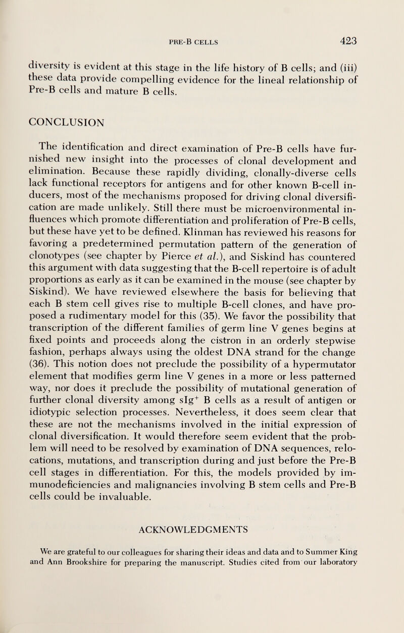 PRE-B CELLS 423 diversity is evident at this stage in the life history of В cells; and (iii) these data provide compelling evidence for the lineal relationship of Pre-B cells and mature В cells. CONCLUSION The identification and direct examination of Pre-B cells have fur¬ nished new insight into the processes of clonal development and elimination. Because these rapidly dividing, clonally-diverse cells lack functional receptors for antigens and for other known B-cell in¬ ducers, most of the mechanisms proposed for driving clonal diversifi¬ cation are made unlikely. Still there must be microenvironmental in¬ fluences which promote differentiation and proliferation of Pre-B cells, but these have yet to be defined. Klinman has reviewed his reasons for favoring a predetermined permutation pattern of the generation of clonotypes (see chapter by Pierce et al.), and Siskind has countered this argument with data suggesting that the B-cell repertoire is of adult proportions as early as it can be examined in the mouse (see chapter by Siskind). We have reviewed elsewhere the basis for believing that each В stem cell gives rise to multiple B-cell clones, and have pro¬ posed a rudimentary model for this (35). We favor the possibility that transcription of the different families of germ line V genes begins at fixed points and proceeds along the cistron in an orderly stepwise fashion, perhaps always using the oldest DNA strand for the change (36). This notion does not preclude the possibility of a hypermutator element that modifies germ line V genes in a more or less patterned way, nor does it preclude the possibility of mutational generation of further clonal diversity among slg^ В cells as a result of antigen or idiotypic selection processes. Nevertheless, it does seem clear that these are not the mechanisms involved in the initial expression of clonal diversification. It would therefore seem evident that the prob¬ lem will need to be resolved by examination of DNA sequences, relo¬ cations, mutations, and transcription during and just before the Pre-B cell stages in differentiation. For this, the models provided by im¬ munodeficiencies and malignancies involving В stem cells and Pre-B cells could be invaluable. ACKNOWLEDGMENTS We are grateful to our colleagues for sharing their ideas and data and to Summer King and Ann Brookshire for preparing the manuscript. Studies cited from our laboratory