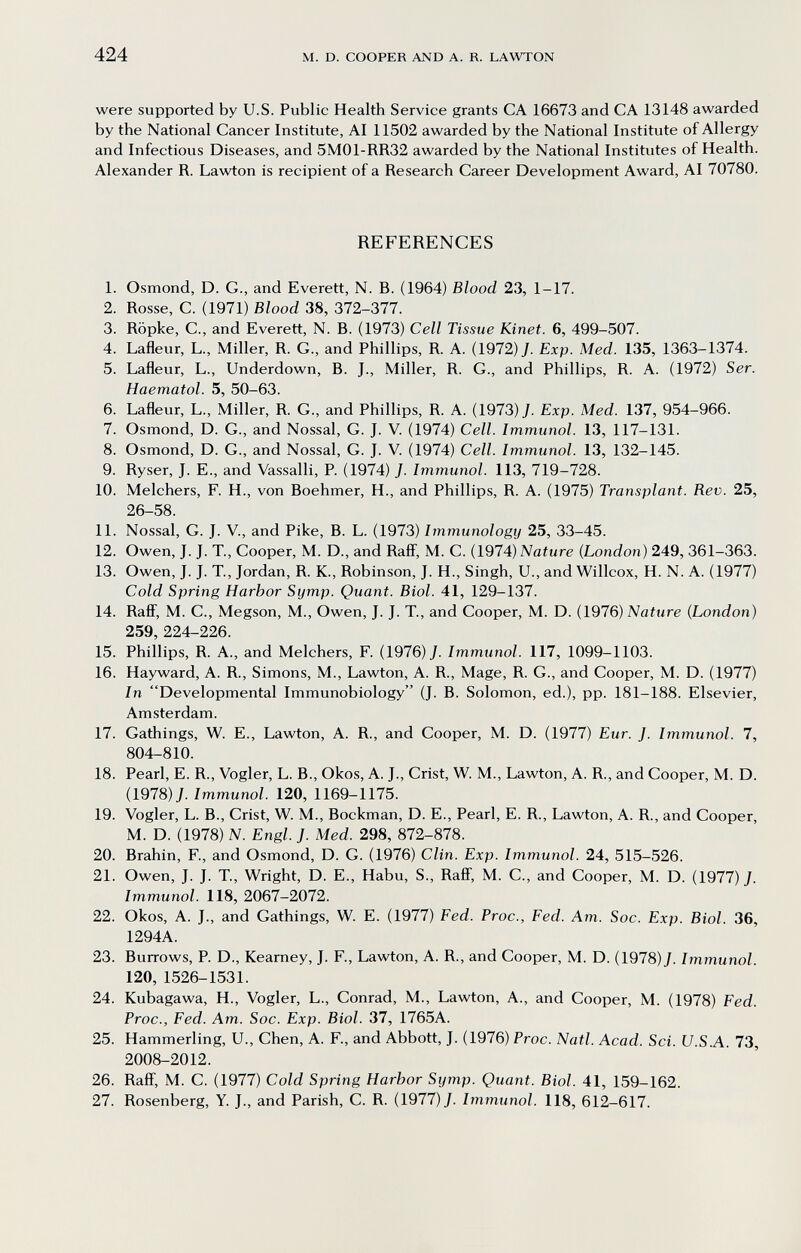 424 M. D. COOPER AND A. R. LAWTON were supported by U.S. Public Health Service grants CA 16673 and CA 13148 awarded by the National Cancer Institute, AI 11502 awarded by the National Institute of Allergy and Infectious Diseases, and 5M01-RR32 awarded by the National Institutes of Health. Alexander R. Lawton is recipient of a Research Career Development Award, AI 70780. REFERENCES 1. Osmond, D. G., and Everett, N. B. (1964) Blood 23, 1-17. 2. Rosse, С. (1971) Blood 38, 372-377. 3. Röpke, е., and Everett, N. В. (1973) Cell Tissue Kinet. 6, 499-507. 4. Lafleur, L., Miller, R. G., and Phillips, R. A. (1972) J. Exp. Med. 135, 1363-1374. 5. Lafleur, L., Underdown, B. J., Miller, R. G., and Phillips, R. A. (1972) Ser. Haematol. 5, 50-63. 6. Lafleur, L., Miller, R. G., and Phillips, R. A. (1973) J. Exp. Med. 137, 954-966. 7. Osmond, D. G., and Nossal, G. J. V. (1974) Cell. Immunol. 13, 117-131. 8. Osmond, D. G., and Nossal, G. J. V. (1974) Cell. Immunol. 13, 132-145. 9. Ryser, J. E., and Vassalli, P. (1974) J. Immunol. 113, 719-728. 10. Melchers, F. H., von Boehmer, H., and Phillips, R. A. (1975) Transplant. Rev. 25, 26-58. 11. Nossal, G. J. v., and Pike, B. L. (1973) Immunology 25, 33-45. 12. Owen, J. J. T., Cooper, M. D., and Raff, M. C. (1974) Naiure (London) 249, 361-363. 13. Owen, J. J. T., Jordan, R. K., Robinson, J. H., Singh, U., and Willcox, H. N. A. (1977) Cold Spring Harbor Symp. Quant. Biol. 41, 129-137. 14. Rafi, M. C., Megson, M., Owen, J. J. T., and Cooper, M. D. (1976) Nature (London) 259, 224-226. 15. Phillips, R. A., and Melchers, F. (1976) J. Immunol. 117, 1099-1103. 16. Hayward, A. R., Simons, M., Lawton, A. R., Mage, R. G., and Cooper, M. D. (1977) In Developmental Immunobiology (J. B. Solomon, ed.), pp. 181-188. Elsevier, Amsterdam. 17. Gathings, W. E., Lawton, A. R., and Cooper, M. D. (1977) Eur. J. Immunol. 7, 804-810. 18. Pearl, E. R., Vogler, L. В., Okos, A. J., Crist, W. M., Lawton, A. R., and Cooper, M. D. (1978) J. Immunol. 120, 1169-1175. 19. Vogler, L. В., Crist, W. M., Bockman, D. E., Pearl, E. R., Lawton, A. R., and Cooper, M. D. (1978) N. Engl. J. Med. 298, 872-878. 20. Brahin, F., and Osmond, D. G. (1976) Clin. Exp. Immunol. 24, 515-526. 21. Owen, J. J. T., Wright, D. E., Habu, S., Ralf, M. С., and Cooper, M. D. (1977) J. Immunol. 118, 2067-2072. 22. Okos, A. J., and Gathings, W. E. (1977) Fed. Proc., Fed. Am. Soc. Exp. Biol. 36, 1294A. 23. Burrows, P. D., Kearney, J. F., Lawton, A. R., and Cooper, M. D. (1978) J. Immunol. 120, 1526-1531. 24. Kubagawa, H., Vogler, L., Conrad, M., Lawton, A., and Cooper, M. (1978) Fed. Froc., Fed. Am. Soc. Exp. Biol. 37, 1765A. 25. Hammerling, U., Chen, A. F., and Abbott, J. (1976) Proc. Natl. Acad. Sci. U.S.A. 73, 2008-2012. 26. Raff, M. C. (1977) Cold Spring Harbor Symp. Quant. Biol. 41, 159-162. 27. Rosenberg, Y. J., and Parish, C. R. (1977)7. Immunol. 118, 612-617.