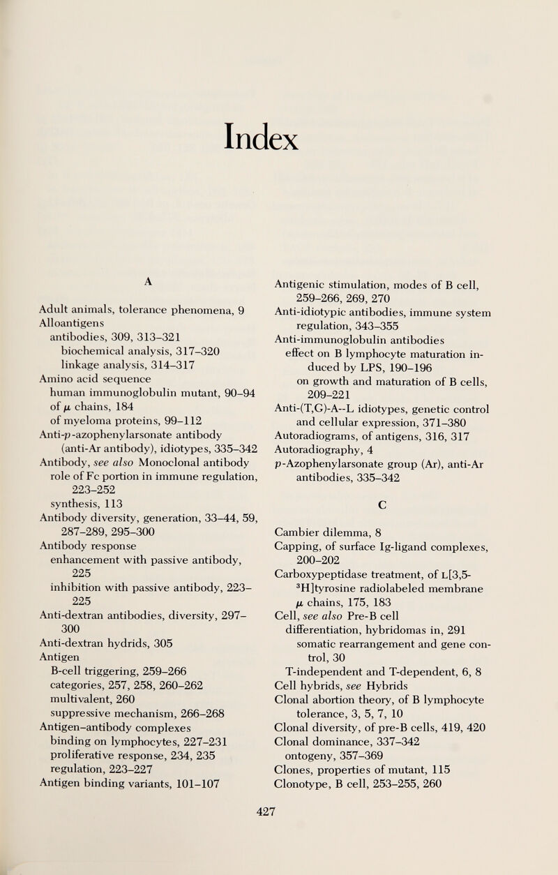 Index A Adult animals, tolerance phenomena, 9 Alloantigens antibodies, 309, 313-321 biochemical analysis, 317-320 linkage analysis, 314-317 Amino acid sequence human immunoglobulin mutant, 90-94 of fj, chains, 184 of myeloma proteins, 99-112 Anti-p -azophenylarsonate antibody (anti-Ar antibody), idiotypes, 335-342 Antibody, see also Monoclonal antibody role of Fc portion in immune regulation, 223-252 synthesis, 113 Antibody diversity, generation, 33-44, 59, 287-289, 295-300 Antibody response enhancement with passive antibody, 225 inhibition with passive antibody, 223- 225 Anti-dextran antibodies, diversity, 297- 300 Anti-dextran hydrids, 305 Antigen B-cell triggering, 259-266 categories, 257, 258, 260-262 multivalent, 260 suppressive mechanism, 266-268 Antigen-antibody complexes binding on lymphocytes, 227-231 proliferative response, 234, 235 regulation, 223-227 Antigen binding variants, 101-107 Antigenic stimulation, modes of В cell, 259-266, 269, 270 Anti-idiotypic antibodies, immune system regulation, 343-355 Anti-immunoglobulin antibodies effect on В lymphocyte maturation in¬ duced by LPS, 190-196 on growth and maturation of В cells, 209-221 Anti-(T,G)-A~L idiotypes, genetic control and cellular expression, 371-380 Autoradiogram s, of antigens, 316, 317 Autoradiography, 4 p-Azophenylarsonate group (Ar), anti-Ar antibodies, 335-342 С Cambier dilemma, 8 Capping, of surface Ig-ligand complexes, 200-202 Carboxypeptidase treatment, of l[3,5- ^H]tyrosine radiolabeled membrane fji chains, 175, 183 Cell, see also Pre-B cell differentiation, hybridomas in, 291 somatic rearrangement and gene con¬ trol, 30 T-independent and T-dependent, 6, 8 Cell hybrids, see Hybrids Clonal abortion theory, of В lymphocyte tolerance, 3, 5, 7, 10 Clonal diversity, of pre-B cells, 419, 420 Clonal dominance, 337-342 ontogeny, 357-369 Clones, properties of mutant, 115 Clonotype, В cell, 253-255, 260 427