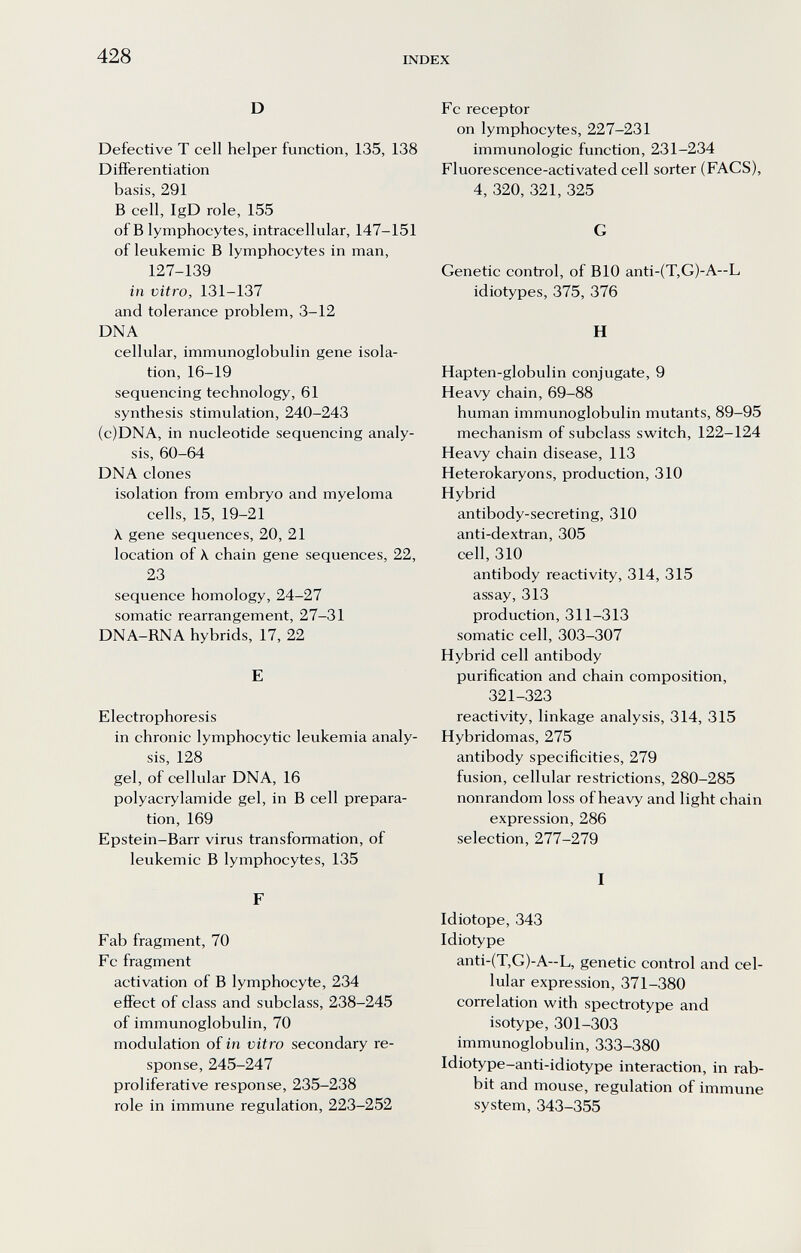 428 INDEX D Defective Т cell helper function, 135, 138 Differentiation basis, 291 В cell, IgD role, 155 of В lymphocytes, intracellular, 147-151 of leukemic В lymphocytes in man, 127-139 in vitro, 131-137 and tolerance problem, 3-12 DNA cellular, immunoglobulin gene isola¬ tion, 16-19 sequencing technology, 61 synthesis stimulation, 240-243 (c)DNA, in nucleotide sequencing analy¬ sis, 60-64 DNA clones isolation from embryo and myeloma cells, 15, 19-21 к gene sequences, 20, 21 location of X chain gene sequences, 22, 23 sequence homology, 24-27 somatic rearrangement, 27-31 DNA-RNA hybrids, 17, 22 E Electrophoresis in chronic lymphocytic leukemia analy¬ sis, 128 gel, of cellular DNA, 16 Polyacrylamide gel, in В cell prepara¬ tion, 169 Epstein-Barr virus transformation, of leukemic В lymphocytes, 135 F Fab fragment, 70 Fc fragment activation of В lymphocyte, 234 effect of class and subclass, 238-245 of immunoglobulin, 70 modulation of in vitro secondary re¬ sponse, 245-247 proliferative response, 235-238 role in immune regulation, 223-252 Fc receptor on lymphocytes, 227-231 immunologic function, 231-234 Fluorescence-activated cell sorter (FACS), 4, 320, 321, 325 G Genetic control, of BIO anti-(T,G)-A~L idiotypes, 375, 376 H Hapten-globulin conjugate, 9 Heavy chain, 69-88 human immunoglobulin mutants, 89-95 mechanism of subclass switch, 122-124 Heavy chain disease, 113 Heterokaryons, production, 310 Hybrid antibody-secreting, 310 anti-dextran, 305 cell, 310 antibody reactivity, 314, 315 assay, 313 production, 311-313 somatic cell, 303-307 Hybrid cell antibody purification and chain composition, 321-323 reactivity, linkage analysis, 314, 315 Hybridomas, 275 antibody specificities, 279 fusion, cellular restrictions, 280-285 nonrandom loss of heavy and light chain expression, 286 selection, 277-279 I Idiotope, 343 Idiotype anti-(T,G)-A—L, genetic control and cel¬ lular expression, 371-380 correlation with spectrotype and isotype, 301-303 immunoglobulin, 333-380 Idiotype-anti-idiotype interaction, in rab¬ bit and mouse, regulation of immune system, 343-355