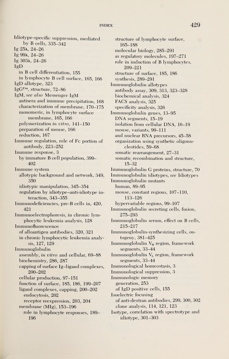 INDEX 429 Idiotype-specifìc suppression, mediated by В cells, 335-342 Ig 25\, 24-26 Ig 99X, 24-26 Ig ЗОЗХ, 24-26 IgD in В cell differentiation, 155 in lymphocyte В cell surface, 165, 166 IgD allotype, 323 IgC™, structure, 72-86 IgM, see also Messenger IgM antisera and immune precipitation, 168 characterization of membrane, 170-175 monomeric, in lymphocyte surface membrane, 165, 166 polymerization in vitro, 141-150 preparation of mouse, 166 reduction, 167 Immune regulation, role of Fc portion of antibody, 223-252 Immune response, 3 by immature В cell population, 399- 402 Immune system allotypic background and network, 349, 350 idiotypic manipulation, 345-354 regulation by idiotype-anti-idiotype in¬ teraction, 343-355 Immunodeficiencies, pre-B cells in, 420, 421 Immunoelectrophoresis, in chronic lym¬ phocytic leukemia analysis, 128 Immuno fluore scence of alloantigen antibodies, 320, 321 in chronic lymphocytic leukemia analy¬ sis, 127, 129 Immunoglobulin assembly, in vitro and cellular, 69-88 biochemistry, 286, 287 capping of surface Ig-ligand complexes, 200-202 cellular production, 97-151 function of surface, 185, 186, 199-207 ligand complexes, capping, 200-202 endocytosis, 202 receptor reexpression, 203, 204 membrane (MIg), 153-196 role in lymphocyte responses, 189- 196 structure of lymphocyte surface, 165-188 molecular biology, 285-291 as regulatory molecules, 197-271 role in induction of В lymphocytes, 209-221 structure of surface, 185, 186 synthesis, 289-291 Immunoglobulin allotypes antibody assay, 309, 313, 323-328 biochemical analysis, 324 FACS analysis, 325 specificity analysis, 326 Immunoglobulin genes, 13-95 DNA segments, 15-19 isolation from cellular DNA, 16-19 mouse, variants, 99-111 and nuclear RNA precursors, 45-58 organization using synthetic oligonu¬ cleotides, 59-68 somatic rearrangement, 27-31 somatic recombination and structure, 15-32 Immunoglobulin G proteins, structure, 70 Immunoglobulin idiotypes, see Idiotypes Immunoglobulin mutants human, 89-95 mouse, constant regions, 107-110, 113-126 hypervariable regions, 99-107 Immunoglobulin secreting cells, fusion, 275-293 Immunoglobulin serum, effect on В cells, 215-217 Immunoglobulin-synthesizing cells, on¬ togeny, 381-425 Immunoglobulin Vh region, framework segments, 33-44 Immunoglobulin Vl region, framework segments, 33-44 Immunological homeostasis, 3 Immunological suppression, 3 Immunologic memory generation, 253 of IgD positive cells, 155 Isoelectric focusing of anti-dextran antibodies, 299, 300, 302 clone analysis, 114, 121, 123 Isotype, correlation with spectrotype and idiotype, 301-303 ik