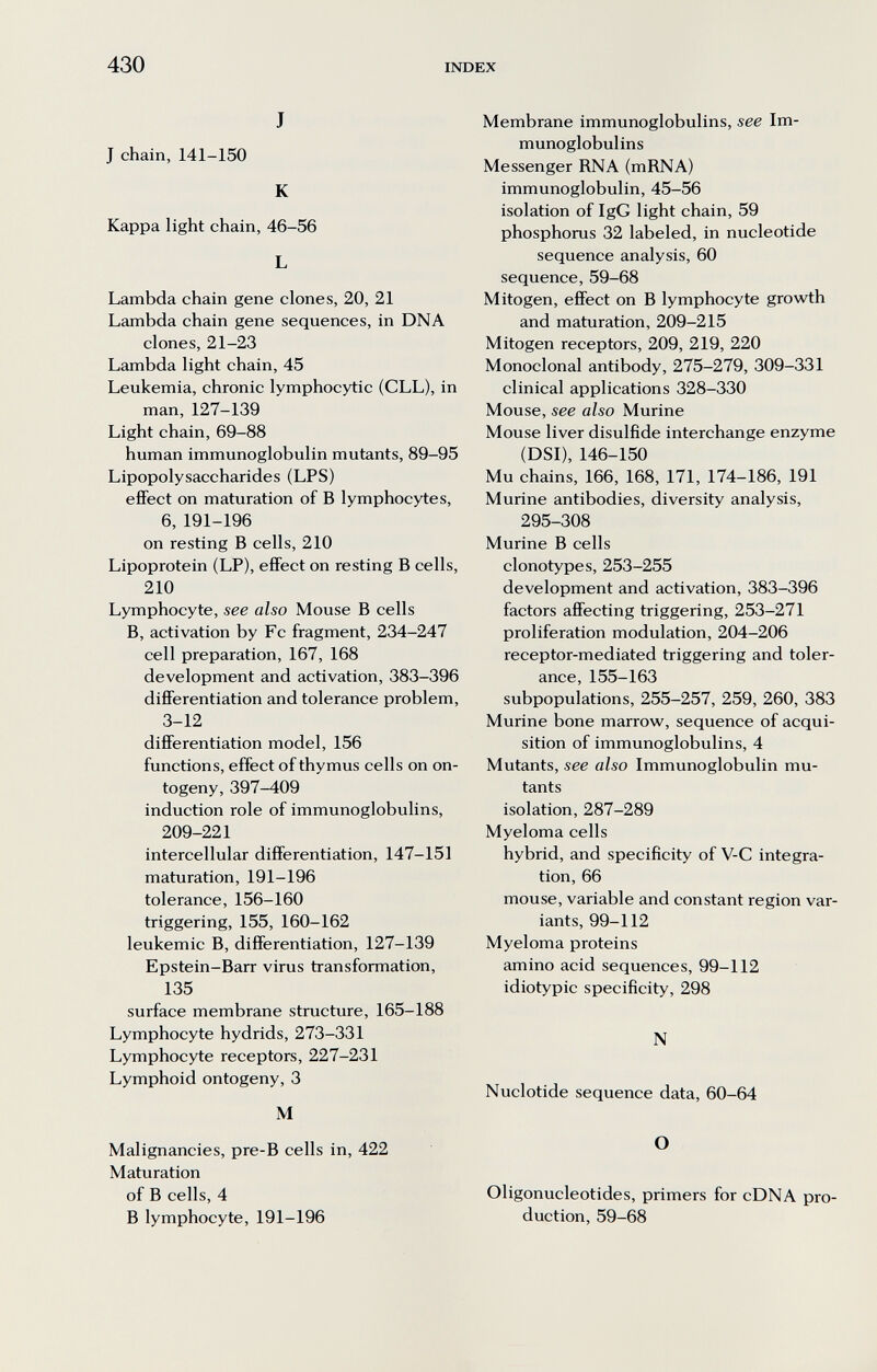 430 INDEX J J chain, 141-150 К Kappa light chain, 46-56 L Lambda chain gene clones, 20, 21 Lambda chain gene sequences, in DNA clones, 21-23 Lambda light chain, 45 Leukemia, chronic lymphocytic (CLL), in man, 127-139 Light chain, 69-88 human immunoglobulin mutants, 89-95 Lipopolysaccharides (LPS) effect on maturation of В lymphocytes, 6,191-196 on resting В cells, 210 Lipoprotein (LP), effect on resting В cells, 210 Lymphocyte, see also Mouse В cells B, activation by Fc fragment, 234-247 cell preparation, 167, 168 development and activation, 383-396 differentiation and tolerance problem, 3-12 differentiation model, 156 functions, effect of thymus cells on on¬ togeny, 397-409 induction role of immunoglobulins, 209-221 intercellular differentiation, 147-151 maturation, 191-196 tolerance, 156-160 triggering, 155, 160-162 leukemic B, differentiation, 127-139 Epstein-Barr virus transformation, 135 surface membrane structure, 165-188 Lymphocyte hydrids, 273-331 Lymphocyte receptors, 227-231 Lymphoid ontogeny, 3 M Malignancies, pre-B cells in, 422 Maturation of В cells, 4 В lymphocyte, 191-196 Membrane immunoglobulins, see Im¬ munoglobulins Messenger RNA (mRNA) immunoglobulin, 45-56 isolation of IgG light chain, 59 phosphorus 32 labeled, in nucleotide sequence analysis, 60 sequence, 59-68 Mitogen, effect on В lymphocyte growth and maturation, 209-215 Mitogen receptors, 209, 219, 220 Monoclonal antibody, 275-279, 309-331 clinical applications 328-330 Mouse, see also Murine Mouse liver disulfide interchange enzyme (DSI), 146-150 Mu chains, 166, 168, 171, 174-186, 191 Murine antibodies, diversity analysis, 295-308 Murine В cells clonotypes, 253-255 development and activation, 383-396 factors affecting triggering, 253-271 proliferation modulation, 204-206 receptor-mediated triggering and toler¬ ance, 155-163 subpopulations, 255-257, 259, 260, 383 Murine bone marrow, sequence of acqui¬ sition of immunoglobulins, 4 Mutants, see also Immunoglobulin mu¬ tants isolation, 287-289 Myeloma cells hybrid, and specificity of V-C integra¬ tion, 66 mouse, variable and constant region var¬ iants, 99-112 Myeloma proteins amino acid sequences, 99-112 idiotypic specificity, 298 N Nuclotide sequence data, 60-64 О Oligonucleotides, primers for cDNA pro¬ duction, 59-68