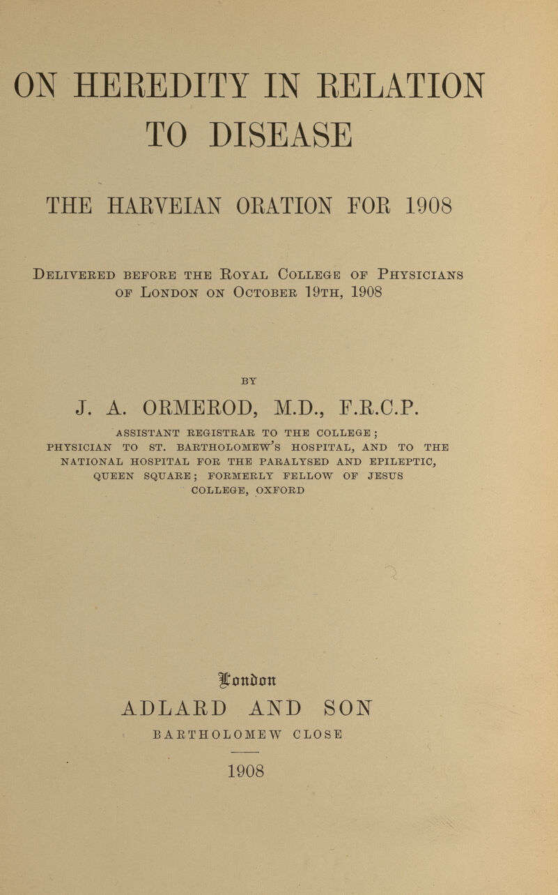 ON HEREDITY IN RELATION TO DISEASE THE HAEVEIAN OEATION FOE 1908 Delivered before the Royal College of Physicians of London on October 19th, 1908 BT J. A. ORMEROD, M.D., Г.Е.С.Р. ASSISTANT REGISTRAR TO THE COLLEGE ; PHYSICIAN TO ST. BARTHOLOMEW'S HOSPITAL, AND TO THE NATIONAL HOSPITAL FOR THE PARALYSED AND EPILEPTIC, QUEEN SQUARE; FORMERLY FELLOW OF JESUS COLLEGE, OXFORD llíítníljjn ADLARD AKD SON BAETHOLOMEW CLOSE 1908