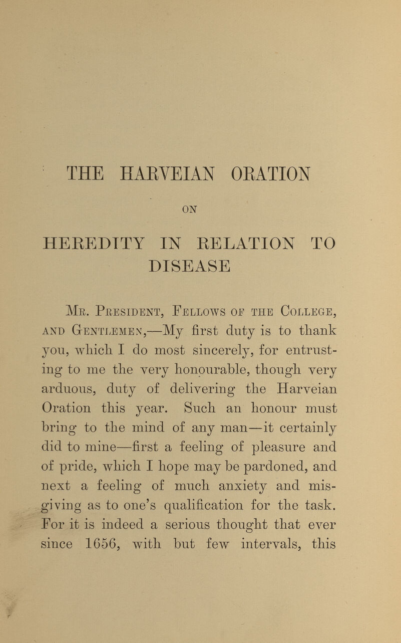 THE HAEYEIAN OEATION on HEREDITY IN RELATION TO DISEASE Mr. President, Fellows oe the College, and GtEntlemex,—Mj first dutj is to thank you, which I do most sincerely, for entrust¬ ing to me the yery honourable, though very arduous, duty of delivering the Harveian Oration this year. Such an honour must bring to the mind of any man—it certainly did to mine—first a feeling of pleasure and of pride, which I hope may be pardoned, and next a feeling of much anxiety and mis¬ giving as to one's qualification for the task. For it is indeed a serious thought that ever since 1656, with but few intervals, this