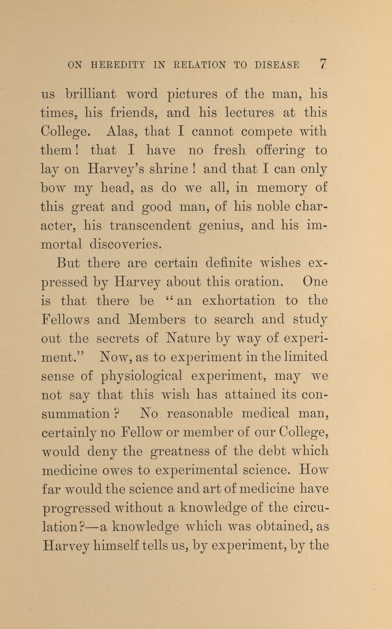 ON HEEEDITY IN RELATION TO DISEASE 7 IIS brilliant word pictures of the man, his times, his friends, and his lectures at this College. Alas, that I cannot compete with them ! that I have no fresh offering to lay on Haryey's shrine ! and that I can only bow my head, as do we all, in memory of this great and good man, of his noble char¬ acter, his transcendent genius, and his im¬ mortal discoveries. But there are certain definite wishes ex¬ pressed by Harvey about this oration. One is that there be an exhortation to the Fellows and Members to search and study out the secrets of Kature by way of experi¬ ment. Now, as to experiment in the limited sense of physiological experiment, may we not say that this wish has attained its con¬ summation ? No reasonable medical man, certainly no Fellow or member of our College, would deny the greatness of the debt which medicine owes to experimental science. How far would the science and art of medicine have progressed without a knowledge of the circu¬ lation?—a knowledge which was obtained, as Harvey himself tells us, by experiment, by the