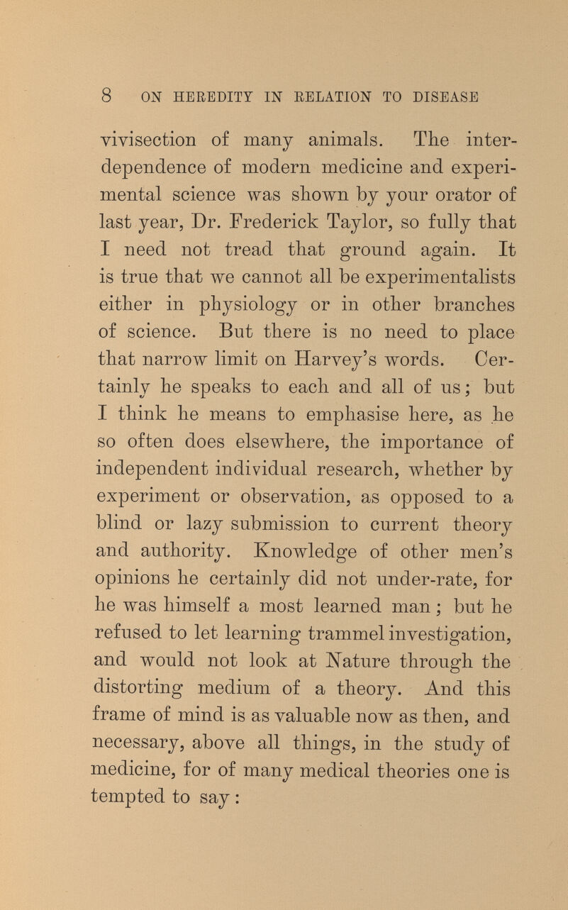 8 ON HEREDITY Ш EELATION TO DISEASE vivisection of many animals. The inter¬ dependence of modern medicine and experi¬ mental science was shown by your orator of last year, Dr. Frederick Taylor, so fully that I need not tread that ground again. It is true that we cannot all be experimentalists either in physiology or in other branches of science. But there is no need to place that narrow limit on Нагл^еу'з words. Cer¬ tainly he speaks to each and all of us; but I think he means to emphasise here, as he so often does elsewhere, the importance of independent individual research, whether by experiment or observation, as opposed to a blind or lazy submission to current theory and authority. Knowledge of other men's opinions he certainly did not under-rate, for he was himself a most learned man ; but he refused to let learning trammel investigation, and would not look at Nature through the distorting medium of a theory. And this frame of mind is as valuable now as then, and necessary, above all things, in the study of medicine, for of many medical theories one is tempted to say :