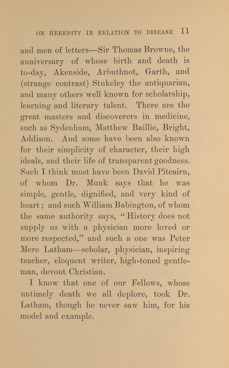 ON HEEEDITY Ш EELATION TO DISEASE 11 and men of letters—Sir Thomas Browne, the anniversary of whose birth and death is to-day, Akenside, Arbuthnot, Garth, and (strange contrast) Stukeley the antiquarian, and many others well known for scholarship, learning and literary talent. There are the great masters and discoverers in medicine, such as Sydenham, Matthew Baillie, Bright, Addison. And some have been also known for their simplicity of character, their high ideals, and their life of transparent goodness. Such I think must have been David Pitcairn, of whom Dr. Münk says that he was simple, gentle, dignified, and very kind of heart ; and such William Babington, of whom the same authority says,  History does not supply us with a physician more loved or more respected, and such a one was Peter Mere Latham—scholar, physician, inspiring teacher, eloquent writer, high-toned gentle¬ man, devout Christian. I know that one of our Fellows, whose untimely death we all deplore, took Dr. Latham, though he never saw him, for his model and example.