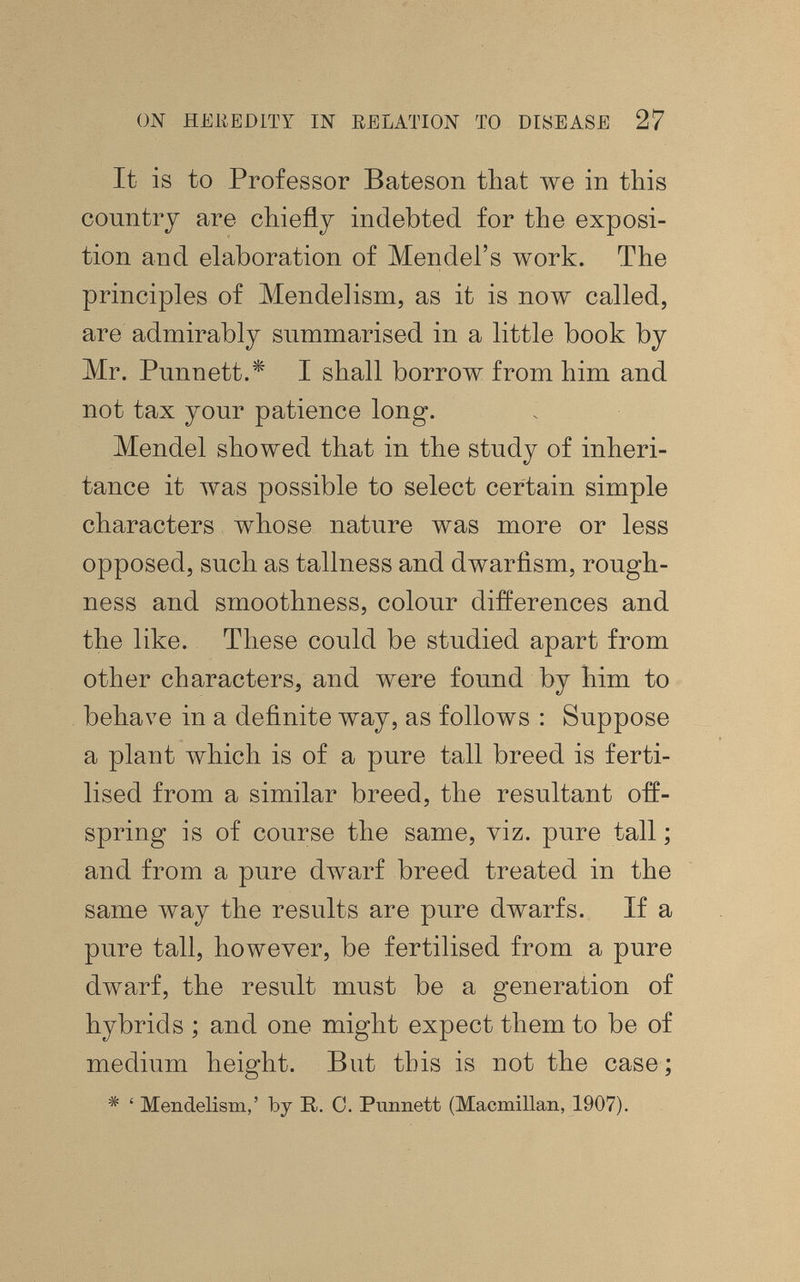 ON HEliEDlTY IN EELATION TO DISEASE 27 It is to Professor Bateson that we in this country are chiefly indebted for the exposi¬ tion and elaboration of Mendel's work. The principles of Mendelism, as it is now called, are admirably summarised in a little book by Mr. Punnett.* I shall borrow from him and not tax your patience long. Mendel showed that in the study of inheri¬ tance it Avas possible to select certain simple characters whose nature was more or less opposed, such as tallness and dwarfism, rough¬ ness and smoothness, colour differences and the like. These could be studied apart from other characters, and were found by him to behave in a definite way, as follows : Suppose a plant which is of a pure tall breed is ferti¬ lised from a similar breed, the resultant off¬ spring is of course the same, viz. pure tall ; and from a pure dwarf breed treated in the same way the results are pure dwarfs. If a pure tall, however, be fertilised from a pure dwarf, the result must be a generation of hybrids ; and one might expect them to be of medium height. But this is not the case ; ^ ' Mendelism,' by R. 0. Punnett (Macmillan, 1907).