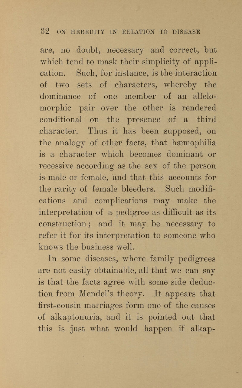 32 ON HEREDITY IN RELATION TO DISEASE are, no doubt, necessary and correct, but which tend to mask their simplicity of appli¬ cation. Such, for instance, is the interaction of two sets of characters, whereby the dominance of one member of an allelo- morphic pair over the other is rendered conditional on the presence of a third character. Thus it has been supposed, on the analogy of other facts, that ЬаэторЫИа is a character ivhich becomes dominant or recessive according as the sex of the person is male or female, and that this accounts for the rarity of female bleeders. Such modifi¬ cations and complications may make the interpretation of a pedigree as difficult as its construction ; and it may be necessary to refer it for its interpretation to someone who knoAvs the business well. In some diseases, where family pedigrees are not easily obtainable, all that we can say is that the facts agree with some side deduc¬ tion from Mendel's theory. It appears that first-cousin marriages form one of the causes of alkaptonuria, and it is pointed out that this is just what would happen if alkap-