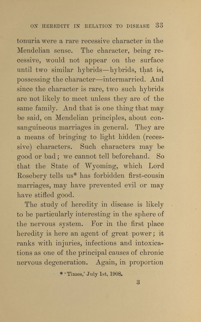 ON HEEKDITÏ IN EELATION Ï0 DISEASE 33 tonuria were a rare recessive character in the Mendelian sense. The character, being re¬ cessive, would not appear on the surface until two similar hybrids—hybrids, that is, possessing the character—intermarried. And since the character is rare, two such hybrids are not likely to meet unless they are of the same family. And that is one thing that may be said, on Mendelian principles, about con¬ sanguineous marriages in general. They are a means of bringing to light hidden (reces¬ sive) characters. Such characters may be good or bad ; we cannot tell beforehand. So that the State of Wyoming, which Lord Rosebery tells us^ has forbidden first-cousin marriages, may have prevented evil or may have stifled good. The study of heredity in disease is likely to be particularly interesting in the sphere of the nervous system. For in the first place heredity is here an agent of great power ; it ranks with injuries, infections and intoxica¬ tions as one of the principal causes of chronic nervous degeneration. Again, in proportion * ' Times,' July 1st, 1908» 3