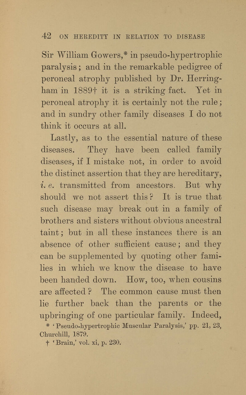 42 ON HEREDITY Ш RELzVTION TO DISEASE Sir William Gowers,* in pseudo-hypertrophic paralysis ; and in the remarkable pedigree of peroneal atrophy published by Dr. Herring- ham in 1889t it is a striking fact. Yet in peroneal atrophy it is certainly not the rule ; and in sundry other family diseases I do not think it occurs at all. Lastly, as to the essential nature of these diseases. They have been called family diseases, if I mistake not, in order to avoid the distinct assertion that they are hereditary, i. e. transmitted from ancestors. But why should we not assert this ? It is true that such disease may break out in a family of brothers and sisters without obvious ancestral taint ; but in all these instances there is an absence of other sufficient cause ; and they can be supplemented by quoting other fami¬ lies in which we know the disease to have been handed down. How, too, when cousins are affected ? The common cause must then lie further back than the parents or the upbringing of one particular family. Indeed, * ' Psendo-liypertropliic Muscular Paralysis,' pp. 21, 23, Olmrchill, 1879. f ' Brain,' vol. xi, p. 230.