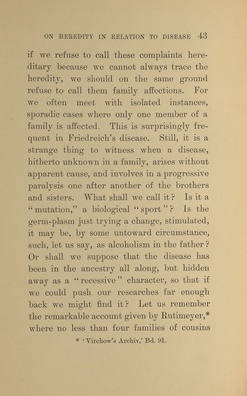ON HEEEDITY Ш RELATION TO DISEASE 43 if we refuse to call these complaints Here¬ ditary because we cannot always trace the heredity, we should on the same ground refuse to call them family affections. For we often meet with isolated instances, sporadic cases where only one member of a family is affected. This is surprisingly fre¬ quent in Friedreich's disease. Still, it is a strange thing to witness when a disease, hitherto unknown in a family, arises without apparent cause, and inyolyes in a progressive paralysis one after another of the brothers and sisters. What shall we call it ? Is it a  mutation, a biological  sport  ? Is the germ-plasm just trying a change, stimulated, it may be, by some untoward circumstance, such, let us say, as alcoholism in the father ? Or shall we suppose that the disease has been in the ancestry all along, but hidden away as a recessive character, so that if we could push our researches far enough back we might find it? Let us remember the remarkable account given by Hutimeyer,* ivhere no less than four families of cousins * ' Yircliow's Archiv,' Bd. 91.