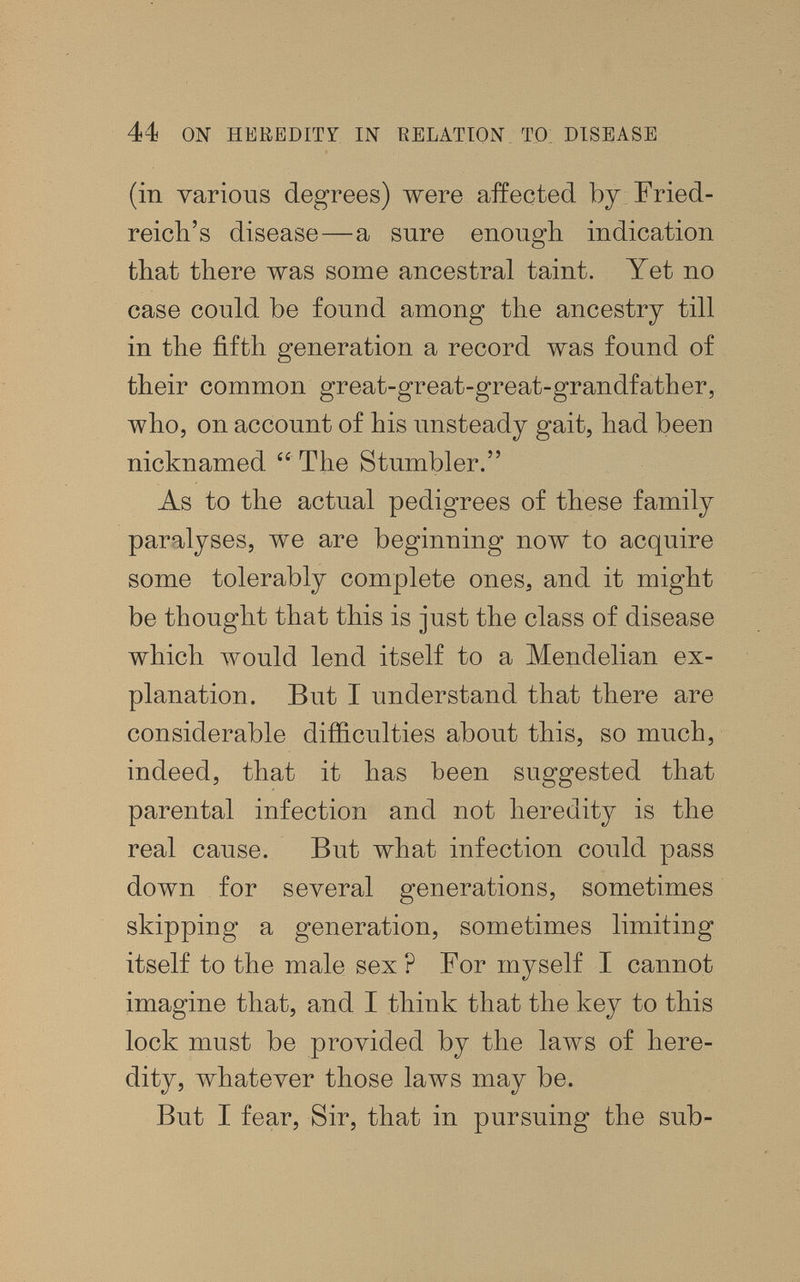 44 ON HEREDITY IN EELATION TO, DISEASE (in various degrees) were affected by Fried¬ reich's disease—a sure enough indication that there was some ancestral taint. Yet no case could be found among the ancestry till in the fifth generation a record was found of their common great-great-great-grandfather, who, on account of his unsteady gait, had been nicknamed  The Stumbler. As to the actual pedigrees of these family paralyses, we are beginning now to acquire some tolerably complete ones, and it might be thought that this is just the class of disease which would lend itself to a Mendelian ex¬ planation. But I understand that there are considerable difficulties about this, so much, indeed, that it has been suggested that parental infection and not heredity is the real cause. But what infection could pass down for several generations, sometimes skipping a generation, sometimes limiting itself to the male sex ? For myself I cannot imagine that, and I think that the key to this lock must be provided by the laws of here¬ dity, whatever those laws may be. But I fear. Sir, that in pursuing the sub-