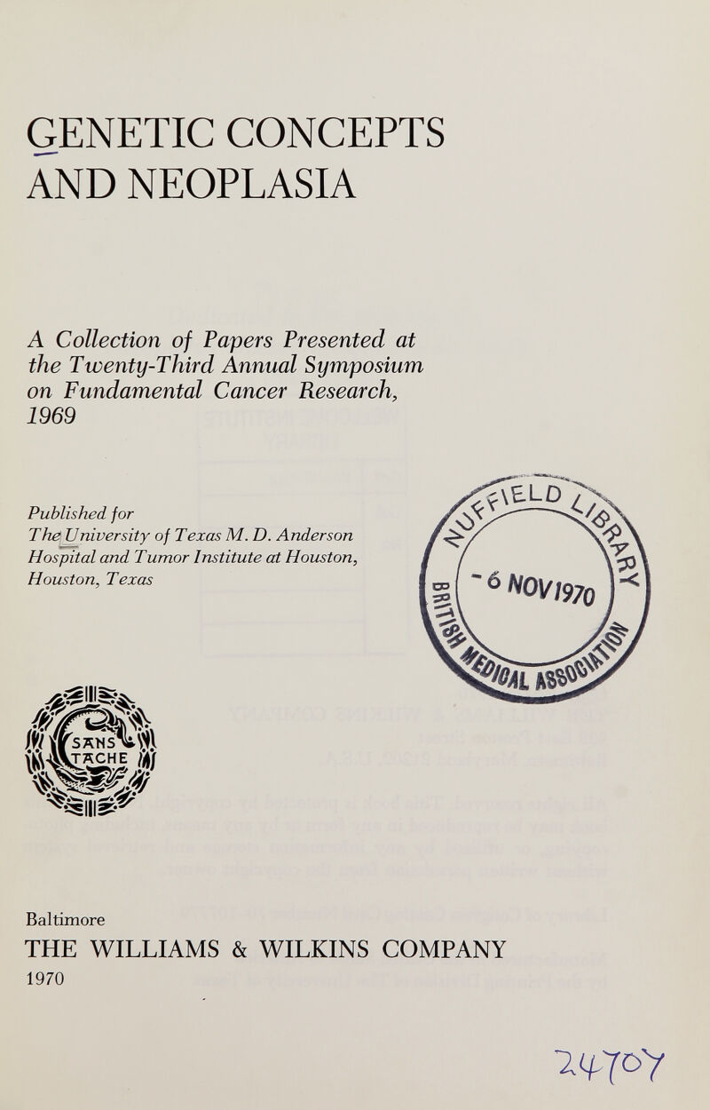 GENETIC CONCEPTS AND NEOPLASIA A Collection of Papers Presented at the Twenty-Third Annual Symposium on Fundamental Cancer Research, 1969 Published for The University of Texas M. D. Anderson Hospital and Tumor Institute at Houston, Houston, Texas ft/ 1|Л^^ДСНЕ Ш Baltimore THE WILLIAMS & WILKINS COMPANY 1970