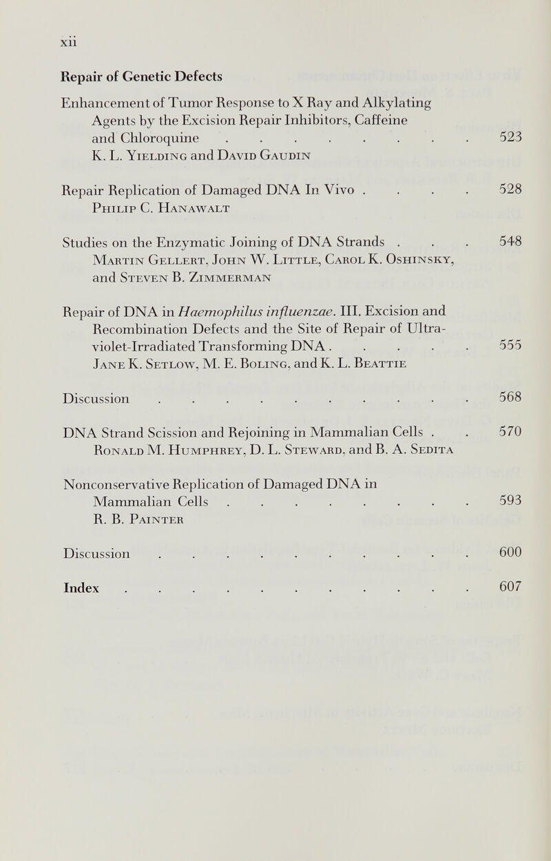 xn Repair of Genetic Defects Enhancement of Tumor Response to X Ray and Alkylating Agents by the Excision Repair Inhibitors, Caffeine and Chloroquine ....... K. L. Yielding and David Gaudin Repair Replication of Damaged DNA In Vivo . Philip C. Hanawalt Studies on the Enzymatic Joining of DNA Strands . Martin Gellert, John W. Little, Carol K. Oshinsky, and Steven B. Zimmerman Repair of DNA in Haemophilus influenzae. III. Excision and Recombination Defects and the Site of Repair of Ultra¬ violet-Irradiated Transforming DNA . Jane K. Setlow, M. E. Boling, and K. L. Beattie Discussion ......... DNA Strand Scission and Rejoining in Mammalian Cells . Ronald M. Humphrey, D. L. Steward, and B. A. Sedita Nonconservative Replication of Damaged DNA in Mammalian Cells ....... R. B. Painter Discussion ......... Index