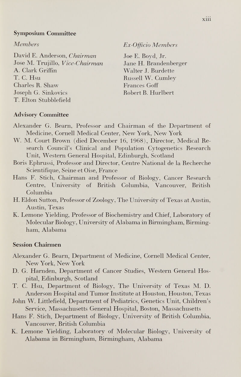 xiii Symposium Committee Members David E. Anderson, Chairman Jose M. Trujillo, Vice-Chairman A. Clark Griffin T. C. Hsu Charles R. Shaw Joseph G. Sinkovics T. Elton Stubblefield Advisory Committee Alexander G. Beam, Professor and Chairman of the Department of Medicine, Cornell Medical Center, New York, New York W. M. Court Brown (died December 16, 1968), Director, Medical Re¬ search Council's Clinical and Population Cytogenetics Research Unit, Western General Hospital, Edinburgh, Scotland Boris Ephrussi, Professor and Director, Centre National de la Recherche Scientifique, Seine et Oise, France Hans F. Stich, Chairman and Professor of Biology, Cancer Research Centre, University of British Columbia, Vancouver, British Columbia H. Eldon Sutton, Professor of Zoology, The University of Texas at Austin, Austin, Texas K. Lemone Yielding, Professor of Biochemistry and Chief, Laboratory of Molecular Biology, University of Alabama in Birmingham, Birming¬ ham, Alabama Session Chairmen Alexander G. Beam, Department of Medicine, Cornell Medical Center, New York, New York D. G. Hamden, Department of Cancer Studies, Western General Hos¬ pital, Edinburgh, Scotland T. C. Hsu, Department of Biology, The University of Texas M. D. Anderson Hospital and Tumor Institute at Houston, Houston, Texas John W. Littlefield, Department of Pediatrics, Genetics Unit, Children's Service, Massachusetts General Hospital, Boston, Massachusetts Hans F. Stich, Department of Biology, University of British Columbia, Vancouver, British Columbia K. Lemone Yielding, Laboratory of Molecular Biology, University of Alabama in Birmingham, Birmingham, Alabama Ex-Officio Members Joe E. Boyd, Jr. Jane H. Brandenberger Walter J. Burdette Russell W. Cumley Frances Goff Robert B. Hiirlbert