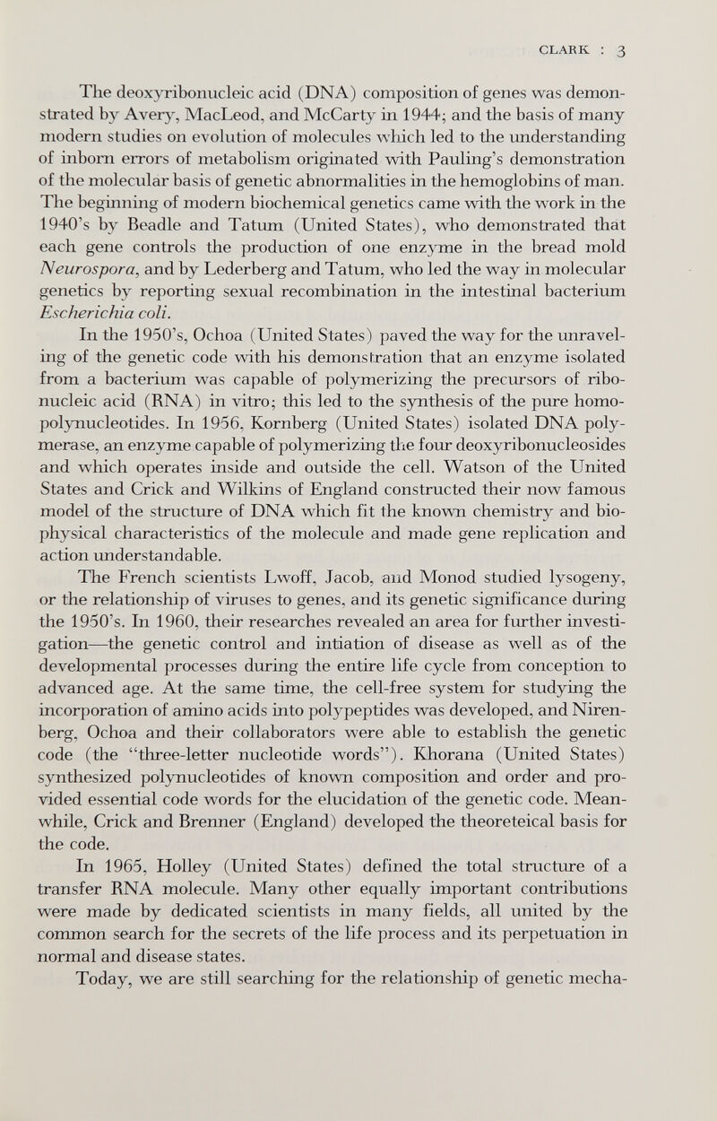 CLARK : 3 The deoxyribonucleic acid (DNA) composition of genes was demon¬ strated by Averj^ MacLeod, and McCarty in 1944; and the basis of many modern studies on evolution of molecules which led to the understanding of inborn errors of metabolism originated with Pauling's demonstration of the molecular basis of genetic abnormalities in the hemoglobins of man. The beginning of modern biochemical genetics came with the work in the 1940's by Beadle and Tatum (United States), who demonstrated that each gene controls the production of one enzyme in the bread mold Neurospora, and by Lederberg and Tatum, who led the way in molecular genetics by reporting sexual recombination in the intestinal bacterium Escherichia coli. In the 1950's, Ochoa (United States) paved the way for the unravel¬ ing of the genetic code with his démonstration that an enzyme isolated from a bacterium was capable of polymerizing the precursors of ribo¬ nucleic acid (RNA) in vitro; this led to the synthesis of the pure homo- polynucleotides. In 1956, Romberg (United States) isolated DNA poly¬ merase, an enzyme capable of polymerizing the four deoxyribonucleosides and which operates inside and outside the cell. Watson of the United States and Crick and Wilkins of England constructed their now famous model of the structure of DNA which fit the known chemistry and bio¬ physical characteristics of the molecule and made gene replication and action imderstandable. The French scientists Lwoff, Jacob, and Monod studied lysogeny, or the relationship of viruses to genes, and its genetic significance during the 1950's. In 1960, their researches revealed an area for further investi¬ gation—the genetic control and intiation of disease as well as of the developmental processes during the entire life cycle from conception to advanced age. At the same time, the cell-free system for studying the incorporation of amino acids into polypeptides was developed, and Niren- berg, Ochoa and their collaborators were able to establish the genetic code (the three-letter nucleotide words). Khorana (United States) synthesized polynucleotides of known composition and order and pro¬ vided essential code words for the elucidation of the genetic code. Mean¬ while, Crick and Brenner (England) developed the theoreteical basis for the code. In 1965, Holley (United States) defined the total structure of a transfer RNA molecule. Many other equally important contributions were made by dedicated scientists in many fields, all united by the common search for the secrets of the life process and its perpetuation in normal and disease states. Today, we are still searching for the relationship of genetic mecha-