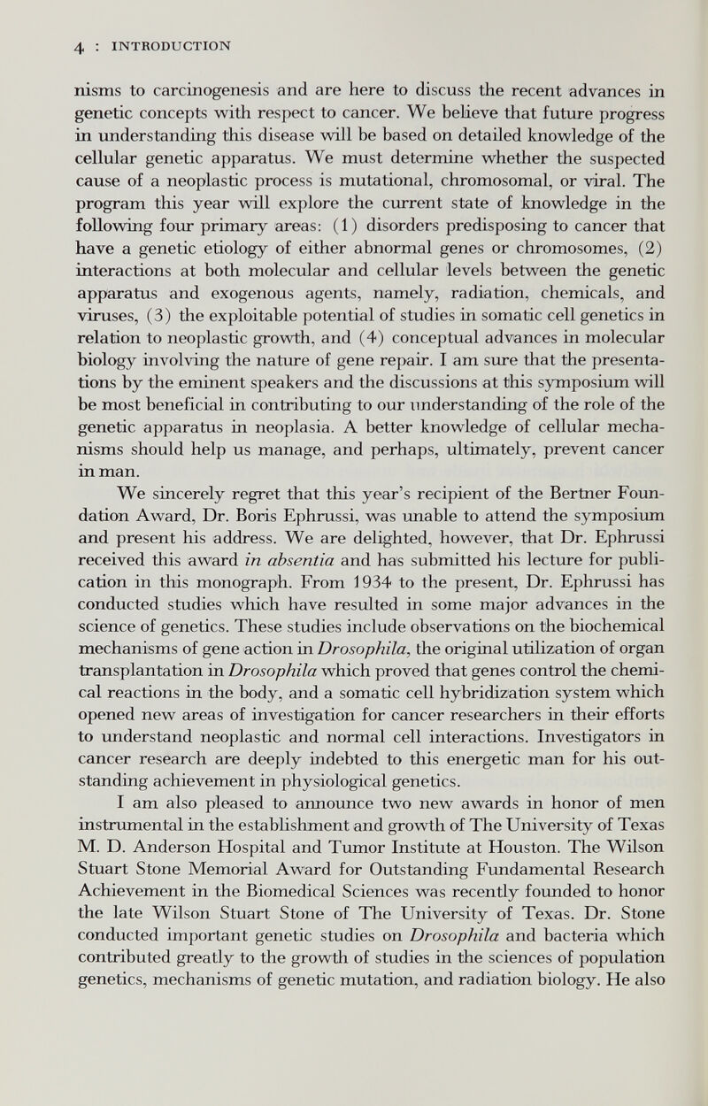 4 : INTRODUCTION nisms to carcinogenesis and are here to discuss the recent advances in genetic concepts with respect to cancer. We believe that future progress in understanding this disease will be based on detailed knowledge of the cellular genetic apparatus. We must determine whether the suspected cause of a neoplastic process is mutational, chromosomal, or viral. The program this year will explore the current state of knowledge in the following four primary areas: (1) disorders predisposing to cancer that have a genetic etiology of either abnormal genes or chromosomes, (2) interactions at both molecular and cellular levels between the genetic apparatus and exogenous agents, namely, radiation, chemicals, and viruses, (3) the exploitable potential of studies in somatic cell genetics in relation to neoplastic growth, and (4) conceptual advances in molecular biology involving the nature of gene repair. I am sure that the presenta¬ tions by the eminent speakers and the discussions at this symposium will be most beneficial in contributing to our imderstanding of the role of the genetic apparatus in neoplasia. A better knowledge of cellular mecha¬ nisms should help us manage, and perhaps, ultimately, prevent cancer in man. We sincerely regret that this year's recipient of the Bertner Foun¬ dation Award, Dr. Boris Ephrussi, was unable to attend the symposium and present his address. We are delighted, however, that Dr. Ephrussi received this award in absentia and has submitted his lecture for publi¬ cation in this monograph. From 1934 to the present. Dr. Ephrussi has conducted studies which have resulted in some major advances in the science of genetics. These studies include observations on the biochemical mechanisms of gene action in Drosophila, the original utilization of organ transplantation in Drosophila which proved that genes control the chemi¬ cal reactions in the body, and a somatic cell hybridization system which opened new areas of investigation for cancer researchers in their efforts to understand neoplastic and normal cell interactions. Investigators in cancer research are deeply indebted to this energetic man for his out¬ standing achievement in physiological genetics. I am also pleased to announce two new awards in honor of men instrumental in the establishment and growth of The University of Texas M. D. Anderson Hospital and Tumor Institute at Houston. The Wilson Stuart Stone Memorial Award for Outstanding Fundamental Research Achievement in the Biomedical Sciences was recently founded to honor the late Wilson Stuart Stone of The University of Texas. Dr. Stone conducted important genetic studies on Drosophila and bacteria which contributed greatly to the growth of studies in the sciences of population genetics, mechanisms of genetic mutation, and radiation biology. He also