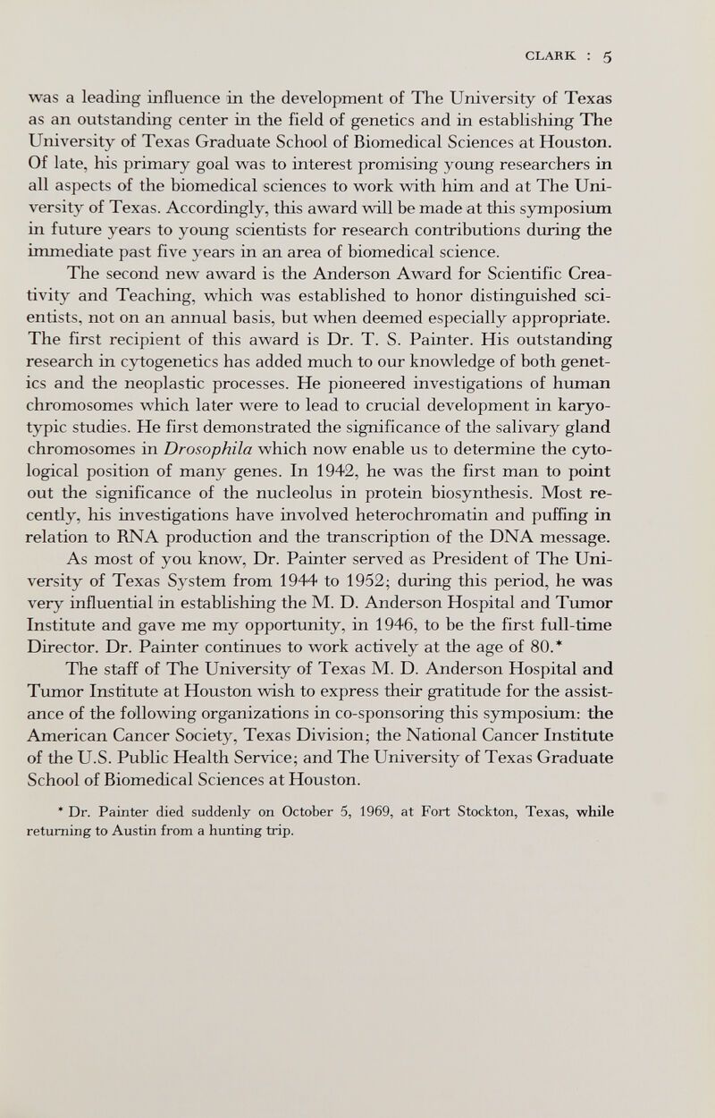 CLARK ; 5 was a leading influence in the development of The University of Texas as an outstanding center in the field of genetics and in establishing The University of Texas Graduate School of Biomedical Sciences at Houston. Of late, his primary goal was to interest promising young researchers in all aspects of the biomedical sciences to work with him and at The Uni¬ versity of Texas. Accordingly, this award will be made at this symposium in future years to young scientists for research contributions during the immediate past five years in an area of biomedical science. The second new award is the Anderson Award for Scientific Crea¬ tivity and Teaching, which was established to honor distinguished sci¬ entists, not on an annual basis, but when deemed especially appropriate. The first recipient of this award is Dr. T. S. Painter. His outstanding research in cytogenetics has added much to our knowledge of both genet¬ ics and the neoplastic processes. He pioneered investigations of human chromosomes which later were to lead to crucial development in karyo- typic studies. He first demonstrated the significance of the salivary gland chromosomes in Drosophila which now enable us to determine the cyto- logical position of many genes. In 1942, he was the first man to point out the significance of the nucleolus in protein biosynthesis. Most re¬ cently, his investigations have involved heterochromatin and puffing in relation to RNA production and the transcription of the DNA message. As most of you know. Dr. Painter served as President of The Uni¬ versity of Texas System from 1944 to 1952; during this period, he was very influential in estabhshing the M. D. Anderson Hospital and Tumor Institute and gave me my opportunity, in 1946, to be the first full-time Director. Dr. Painter continues to work actively at the age of 80.* The staff of The University of Texas M. D. Anderson Hospital and Tumor Institute at Houston wish to express their gratitude for the assist¬ ance of the following organizations in co-sponsoring this symposium: the American Cancer Society, Texas Division; the National Cancer Institute of the U.S. Public Health Service; and The University of Texas Graduate School of Biomedical Sciences at Houston. * Dr. Painter died suddenly on October 5, 1969, at Fort Stockton, Texas, while returning to Austin from a hunting trip.