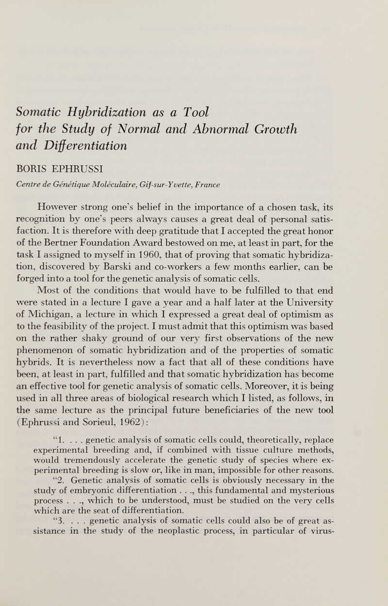 Somatic Hybridization as a Tool for the Study of Normal and Abnormal Growth and Differentiation BORIS EPHRUSSI Centre de Génétique Moléculaire, Gif-sur-Yvette, France However strong one's belief in the importance of a chosen task, its recognition by one's peers always causes a great deal of personal satis¬ faction. It is therefore with deep gratitude that I accepted the great honor of the Bertner Foxmdation Award bestowed on me, at least in part, for the task I assigned to myself in 1960, that of proving that somatic hybridiza¬ tion, discovered by Barski and co-workers a few months earlier, can be forged into a tool for the genetic analysis of somatic cells. Most of the conditions that would have to be fulfilled to that end were stated in a lecture I gave a year and a half later at the University of Michigan, a lecture in which I expressed a great deal of optimism as to the feasibility of the project. I must admit that this optimism was based on the rather shaky ground of our very first observations of the new phenomenon of somatic hybridization and of the properties of somatic hybrids. It is nevertheless now a fact that all of these conditions have been, at least in part, fulfilled and that somatic hybridization has become an effective toöl for genetic analysis of somatic cells. Moreover, it is being used in all three areas of biological research which I listed, as follows, in the same lecture as the principal future beneficiaries of the new tool (Ephrussi and Sorieul, 1962): 1. ... genetic analysis of somatic cells could, theoretically, replace experimental breeding and, if combined with tissue culture methods, would tremendously accelerate the genetic study of species where ex¬ perimental breeding is slow or, like in man, impossible for other reasons. 2. Genetic analysis of somatic cells is obviously necessary in the study of embryonic differentiation . . ., this fundamental and mysterious process . . ., which to be understood, must be studied on the very cells which are the seat of differentiation. 3. . . . genetic analysis of somatic cells could also be of great as¬ sistance in the study of the neoplastic process, in particular of virus-