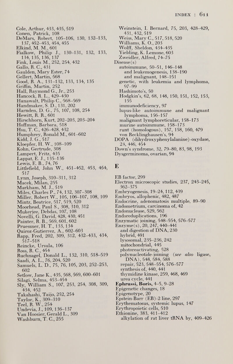 INDEX ; 611 Cole, Arthur, 433, 435,519 Conen, Patrick, 108 DeMars, Robert, 105-106, 130, 132-133, 137, 452-453, 454,455 Elkind, M. M., 601 Fialkow, Philip J., 130-131, 132, 133, 134. 135, 136, 137 Fink, Louis M., 252, 254, 432 Gallo, R. C., 431 Gaulden, Mary Ester, 74 Geliert. Martin, 568 Good, R, A., 131-132, 133, 134, 135 Griffin, Martin, 252 Hall. Raymond G., Jr., 253 Hancock. R. L., 429-430 Hanawalt, Philip C., 568-569 Handmaker, S. D., 131. 202 Hamden, D. G., 75, 107, 108, 254 Hewitt, R. R., 601 Hirschhorn, Kurt, 202-203, 203-204 Hoffman, Barbara. 518 Hsu, T. C., 426^28. 432 Humphrey, Ronald M., 601-602 Kidd. J. G., 517 Kloepfer, H. W., 108-109 Kohn, Gertrude, 308 Lampert, Fritz, 435 Lappat. E. J., 135—136 Lewis, E. В., 74, 76 Litdefield, John W., 451^2, 453, 454, 517 Lynn, Joseph, 310-311, 312 Macek, Milan, 255 Markham, M. J.. 519 Miles, Charles P., 74,132, 307-308 Miller, Robert W., 105, 106-107, 108, 109 Mintz, Beatrice, 517. 519, 520 Moorhead, Paul S., 308, 310, 312 Mukeriee, Debdas, 107, 108 Novelli, G. David, 428, 430, 451 Painter, R. В., 569, 601, 602 Pruessner, H. T., 133,134 Quiroz-Gutierrez, A., 602—603 Rapp, Fred, 202, 309, 312, 432-433, 434, 517-518 Reincke, Ursula, 106 I^oss Cj 4*54 Ruchnagel, Donald L., 132, 310, 518-519 Saadi, A. L., 76, 204, 520 Samuels, L. D., 75, 76, 105, 203, 252-253, 602 Setlow, Jane K., 435, 568,569, 600-601 Silagi. Selma, 453-454 Sly, William S., 107, 253, 254, 308, 309, 434 452 Takahashi, Taijo, 252, 254 Taylor, К., 309-310 Teel, R. W., 254 Undevia, J., 109, 136-137 Van Hoosier, Gerald L., 309 Washburn, T. C., 255 Weinstein, L Bernard, 75, 203, 428-429, 431,432,519 Weiss, Mary C., 517, 518, 520 Williams, K. O., 203 Wolff, Sheldon, 434-435 Yielding, К. Lemone, 603 Zweidler, Alfred, 74-75 Disease(s) autoimmune, 50-51, 146-148 and leukemogenesis, 138-190 and malignant, 148-151 genetic, with leukemia and lymphoma, 97-99 Hashimoto's, 50 Hodgkin's, 62, 68, 148, 150, 151, 152, 153, 155 immunodeficiency, 97 lupus-like autoimmune and malignant lymphoma, 156-157 malignant lymphoreticular, 158—173 murine autoimmune, 158-173 runt (homologous), 157, 158, 160, 479 von Recklinghausen's, 94 DOPA ( dihydroxyphenylalanine) -oxydase, 21-, 446, 454 Down's syndrome, 32, 79-80, 83, 98, 193 Dysgerminoma, ovarian, 94 E ЕВ factor, 299 Electron microscopic studies, 237, 243-245, 362-375 Embryogenesis, 19-24, 112, 439 Embryos, allophenic, 482, 487 Endocrine, adenomatosis multiple, 89-90 Endometrium, carcinoma of, 42 Endonuclease, 529, 562 Endoreduplications, 196 Enzymatic joining, 548-554, 576-577 Enzyme (s), 20, 247,440-441 and digestion of DNA, 230 hybrid, 491 lysosomal. 235-236, 242 mitochondrial, 445 photoreactivating, 528 polynucleotide-joining (see also ligase, DNA),548, 584, 588 repair, 523, 54в-554, 576-577 synthesis of, 440, 441 thymidine kinase, 259, 468, 469 urea cycle, 441 Ephnissl, Boris, 4-5, 9-28 Epigenetic changes, 18 Epigenotype, 20 Epstein-Barr (EB)-2 line, 297 Erythematosus, systemic lupus, 147 Erythropoietic cells, 510 Ethionine, 383, 411-412 alkylation of rat liver tRNA by, 409^26