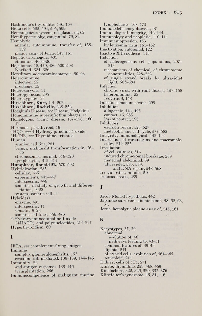 INDEX : 613 Hashimoto's thyroiditis, 146,154 HeLa cells, 582, 594, 595, 599 Hematopoietic system, neoplasms of, 62 Hemihypertrophy, congenital, 79, 82 Hemolytic anemia, autoimmune, transfer of, 158- 159 plaque assay of Jeme, 145, 161 Hepatic carcinogens, 401 ethionine, 409^26 Hepatomas, 18, 479, 480, 500-508 Novikoff, 384, 386 Hereditary adenocarcinomatosis, 90-93 Heteroimmune infection, 22 prophage, 22 Heterokaryons, 11 Heteropyknosis, 295 Heterozygotes, 23 Hirschhorn, Kurt, 191-202 Hirschhorn, Rochelle, 228—252 Hodgkin's Disease, see Disease, Hodgkin's Homoimmune superinfecting phages, 14 Homologous (runt) disease, 157-158, 160, 479 Hormone, parathyroid, 19 4HQ0, see 4-Hydroxyquinoline-l-oxide 3H-TdR, see Thymidine, tritiated Human amnion cell line, 284 beings, malignant transformation in, 36- 56 chromosomes, normal, 316-320 lymphocytes, 313-314 Humphrey, Ronald M., 570-592 Hybridization, 285 cellular, 445 experiments, 445—447 interspecific, 446 somatic, in study of growth and differen¬ tiation, 9-28 system, somatic cell, 4 Hybrid (s) enzyme, 491 interspecific, 11 somatic, 9-28 somatic cell lines, 456-476 4-Hydroxyaminoquinoline-l-oxide (4HAQ0) and polynucleotides, 214^227 Hyperthyroidism, 60 I IFCA, see complement-fixing antigen Immune complex glomerulonephritis, 157 reaction, cell-mediated, 138-139, 144-146 Immunity, 22 and antigen responses, 138-146 transplantation, 266 Immunocompetence of malignant murine lymphoblasts, 167-173 Immunodeficiency diseases, 97 Immunological integrity, 142-144 Immunology and neoplasia, 110-111 Immunosuppression, 153 by leukemia virus, 161-162 Inactivation, autosomal, 122 Inactive-X hypothesis, 113 Induction of heterogeneous cell populations, 207- 213 mechanisms of chemical, of chromosome abnormalities, 228-252 of single strand breaks by ultraviolet light, 583-584 Infection chronic virus, with runt disease, 157-158 heteroimmune, 22 reovirus 3, 158 Infectious mononucleosis, 299 Inhibition allogeneic, 144, 495 contact, 13, 285 loss of contact, 193 Inhibitors excision repair, 523-527 metabolic, and cell cycle, 577-582 Integ^rity, immunological, 142-144 Interaction of carcinogens and macromole- cules, 214-227 Irradiation of cell cultures, 314 induced chromosomal breakage, 289 maternal abdominal, 59 ultraviolet, 593, 599, and DNA repair, 548^568 Irregularities, mitotic, 210 Isolocus breaks, 289 J Jacob-Monod hypothesis, 442 Japanese survivors, atomic bomb, 58, 62, 63, 82 Jerne, hemolytic plaque ässay of, 145, 161 К Karyotypes, 37, 39 abnormal evolution of, 46 pathways leading to. 43-51 common features of, 39^3 diploid, 21'1 of hybrid cells, evolution of, 464-465 tetraploid, 211 Kidney, cells of (T), 571 Kinase, thymidine, 259, 468, 469 Kinetochore, 322, 326, 329, 337, 376 Klinefelter s S3aidrome, 46, 81, 116