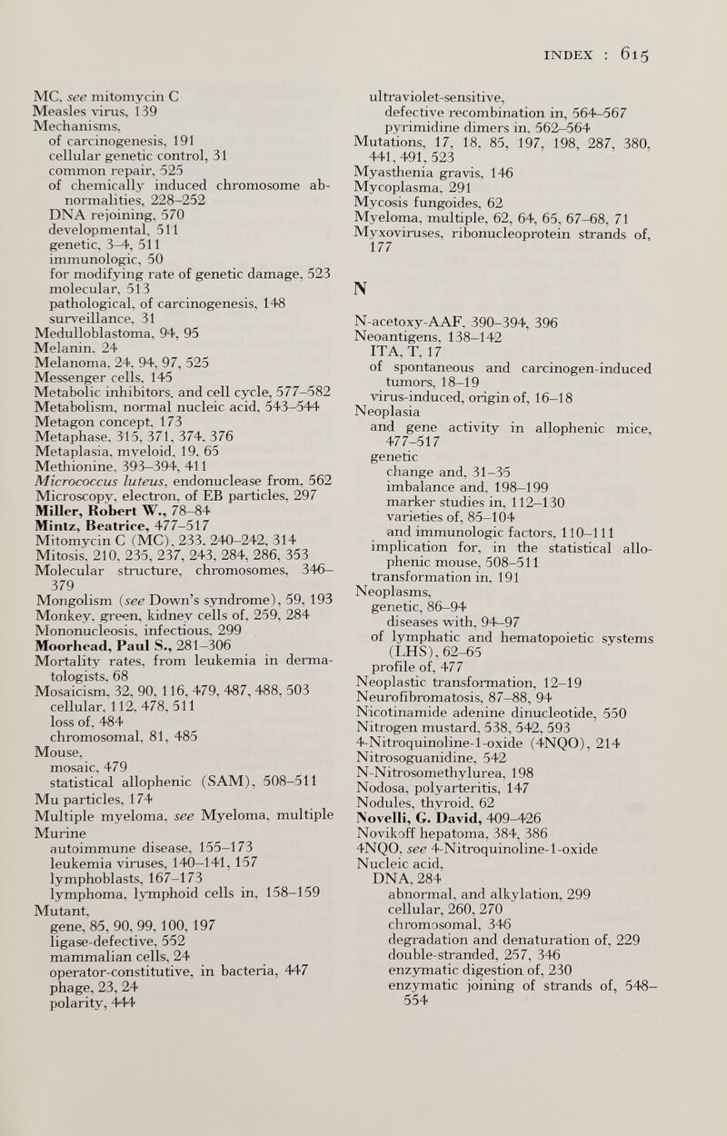 INDEX : 615 MC. see mitomycin С Measles virus, 139 Mechanisms, of carcinogenesis, 191 cellular genetic control, 31 common repair, 525 of chemically induced chromosome ab¬ normalities, 228-252 DNA rejoining. 570 developmental. 511 genetic, 3-4, 511 immunologic, 50 for modifying rate of genetic damage, 523 molecular. 513 pathological, of carcinogenesis, 148 surveillance. 31 Medulloblastoma, 94, 95 Melanin. 24 Melanoma. 24. 94. 97, 525 Messenger cells. 145 Metabolic inhibitors, and cell cycle, 577-582 Metabolism, normal nucleic acid, 543-544 Metagon concept, 173 Metaphase. 315, 371, 374. 376 Metaplasia, mveloid, 19. 65 Methionine. 393-394, 411 Micrococcus luteus. endonuclease from, 562 Microscopy, electron, of EB particles, 297 Miller, Robert W., 78-84 Mintz, Beatrice, 477-517 Mitomycin С (MC). 233. 240-242, 314 Mitosis, 210, 235, 237, 243, 284, 286, 353 Molecular structure, chromosomes, 346- 379 Mongolism {see Down's syndrome), 59, 193 Monkey, gre^n, kidney cells of, 259, 284 Mononucleosis, infectious, 299 Moorhead, Paul S., 281-306 Mortality rates, from leukemia in derma¬ tologists, 68 Mosaicism, 32, 90,116, 479, 487, 488, 503 cellular. 112, 478,511 loss of, 484 chromosomal, 81, 485 Mouse, mosaic, 479 statistical allophenic (SAM), 508-511 Mu particles, 174 Multiple myeloma, see Myeloma, multiple Murine autoimmune disease, 155-173 leukemia viruses, 140—141, 157 lymphoblasts, 167-173 lymphoma, lymphoid cells in, 158-159 Mutant, gene, 85, 90, 99, 100,197 ligase-defective, 552 mammalian cells, 24 operator-constitutive, in bacteria, 447 phage, 23, 24 polarity, 444 ultraviolet-sensitive, defective recombination in, 564-567 pyrimidine dimers in, 562-564 Mutations, 17, 18, 85, 197, 198, 287, 380, 441,491,523 Myasthenia gravis, 146 Mycoplasma, 291 Mycosis fungoides, 62 Myeloma, multiple, 62, 64, 65, 67-68, 71 Myxoviruses, ribonucleoprotein strands of, 177 N N-acetoxy-AAF, 390-394, 396 Neoantigens, 138-142 ITA, T. 17 of spontaneous and carcinogen-induced tumors, 18-19 virus-induced, origin of, 16-18 Neoplasia and gene activity in allophenic mice, 477-517 genetic change and, 31-35 imbalance and. 198-199 marker studies in, 112—130 varieties of, 85-104 and immunologic factors, 110-111 implication for, in the statistical allo¬ phenic mouse, 508-511 transformation in, 191 Neoplasms, genetic, 86-94 diseases with, 94^97 of lymphatic and hematopoietic systems (LHS), 62-65 profile of, 477 Neoplastic transformation, 12-19 Neurofibromatosis, 87-88, 94 Nicotinamide adenine dinucleotide, 550 Nitrogen mustard, 538, 542, 593 4-Nitroquinoline-l-oxide (4NQ0), 214 Nitrosoguanidine, 542 N-Nitrosomethylurea, 198 Nodosa, polyarteritis, 147 Nodules, thyroid, 62 Novelli, G. David, 409^26 Novikoff hepatoma, 384, 386 4NQ0, see 4-Nitroquinoline-l-oxide Nucleic acid, DNA, 284 abnormal, and alkylation, 299 cellular, 260, 270 chromosomal, 346 degradation and denaturation of, 229 double-stranded, 257, 346 enzymatic digestion of, 230 enzymatic ioining of strands of, 548- 554