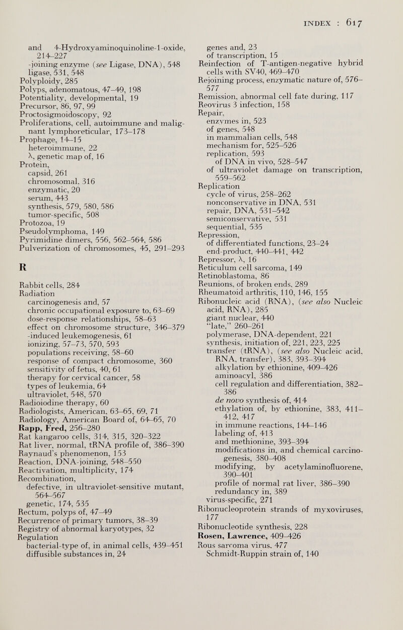 INDEX : 617 and 4-Hydroxyaminoquinoline-l -oxide, 214-227 -joining enzyme {see Ligase, DNA), 548 ligase, 531, 548 Polyploidy, 285 Polj-ps, adenomatous, 47-49, 198 Potentiality, developmental, 19 Precursor, 86, 97, 99 Proctosigmoidoscopy, 92 Proliferations, cell, autoimmune and malig¬ nant lymphoreticular, 173-178 Prophage, 14—15 heteroimmune, 22 X, genetic map of, 16 Protein, capsid. 261 chromosomal. 316 enzymatic, 20 serum, 443 synthesis, 579, 580, 586 tumor-specific, 508 Protozoa, 19 Pseudolymphoma, 149 Pyrimidine dimers, 556, 562—564, 586 Pulverization of chromosomes, 45, 291-293 R Rabbit cells, 284 Radiation carcinogenesis and, 57 chronic occupational exposure to, 63-69 dose-response relationships, 58—63 effect on chromosome structure, 346-379 -induced leukemogenesis, 61 ionizing. 57-73, 570, 593 populations receiving, 58-60 response of compact chromosome, 360 sensitivity of fetus, 40, 61 therapy for cervical cancer, 58 types of leukemia, 64 ultraviolet. 548, 570 Radioiodine therapy, 60 Radiologists. American, 63-65, 69, 71 Radiology, American Board of, 64—65, 70 Rapp, Fred, 256-280 Rat kangaroo cells, 314. 315, 320-322 Rat liver, normal, tRNA profile of, 386-390 Raynaud's phenomenon, 153 Reaction, DNA-joining, 548-550 Reactivation, multiplicity, 174 Recombination, defective, in ultraviolet-sensitive mutant, 56-1-567 genetic, 174, 535 Rectum, polyps of, 47-49 Recurrence of primary tumors, 38-39 Registry of abnormal karyotypes, 32 Regulation bacterial-type of, in animal cells, 439-451 diffusible substances in, 24 genes and, 23 of transcription, 15 Reinfection of T-antigen-negative hybrid cells with SV40, 469-470 Rejoining process, enzymatic nature of, 576- 577 Remission, abnormal cell fate during, 117 Reovirus 3 infection, 158 Repair, enzymes in, 523 of genes, 548 in mammalian cells, 548 mechanism for, 525-526 replication, 593 of DNA in vivo, 528-547 of ultraviolet damage on transcription, 559-562 Replication cycle of virus, 258-262 nonconservative in DNA, 531 repair, DNA, 531-542 semiconservative, 531 sequential, 535 Repression, of differentiated functions, 23-24 end-product, 440-441, 442 Repressor, X, 16 Reticulum cell sarcoma, 149 Retinoblastoma, 86 Reunions, of broken ends. 289 Rheumatoid arthritis, 110, 146, 155 Ribonucleic acid (RNA), (see also Nucleic acid, RNA), 285 giant nuclear, 440 late, 260-261 polymerase, DNA-dependent, 221 synthesis, initiation of, 221, 223, 225 transfer (tRNA), (see also Nucleic acid, RNA, transfer), 383, 393-394 alkylation by ethionine, 409^26 aminoacyl, 386 cell regulation and differentiation. 382- 386 de novo synthesis of, 414 ethylation of, by ethionine, 383, 411- 412, 417 in immune reactions, 144—146 labeling of, 413 and methionine, 393-394 modifications in, and chemical carcino¬ genesis, 380^08 modifying, by acetylaminofluorene, 390-401 profile of normal rat liver. 386-390 redundancy in, 389 virus-specific, 271 Ribonucleoprotein strands of myxoviruses, 177 Ribonucleotide synthesis, 228 Rosen, Lawrence, 409^26 Rous sarcoma virus. 477 Schmidt-Ruppin strain of, 140