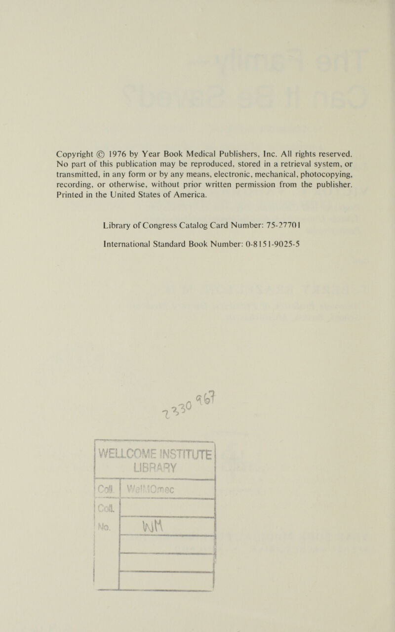 Copyright (с) 1976 by Year Book Medical Publishers, Inc. All rights reserved. No part of this publication may be reproduced, stored in a retrieval system, or transmitted, in any form or by any means, electronic, mechanical, photocopying, recording, or otherwise, without prior written permission from the publisher. Printed in the United States of America. Library of Congress Catalog Card Number: 75-27701 International Standard Book Number: 0-8151-9025-5 WELLCOME INSTITUTE LIBRARY V'iiîrvo.t'çc С.>1 No. KltA