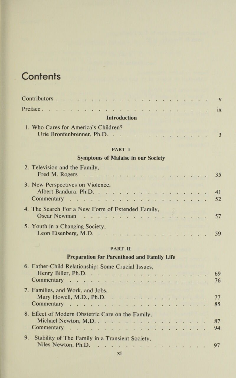 Contents Contributors  V Preface ix Introduction 1. Who Cares for America's Children? Urie Bronfenbrenner, Ph.D 3 PART I Symptoms of Malaise in our Society 2. Television and the Family, Fred M. Rogers 35 3. New Perspectives on Violence, Albert Bandura, Ph.D 41 Commentary 52 4. The Search For a New Form of Extended Family, Oscar Newman 57 5. Youth in a Changing Society, Leon Eisenberg, M.D 59 PART II Preparation for Parenthood and Family Life 6. Father-Child Relationship: Some Crucial Issues, Henry Biller, Ph.D 69 Commentary 76 7. Families, and Work, and Jobs, Mary Howell, M.D., Ph.D 77 Commentary 85 8. Effect of Modern Obstetric Care on the Family, Michael Newton, M.D 87 Commentary 94 9. Stability of The Family in a Transient Society, Niles Newton, Ph.D 97 xi