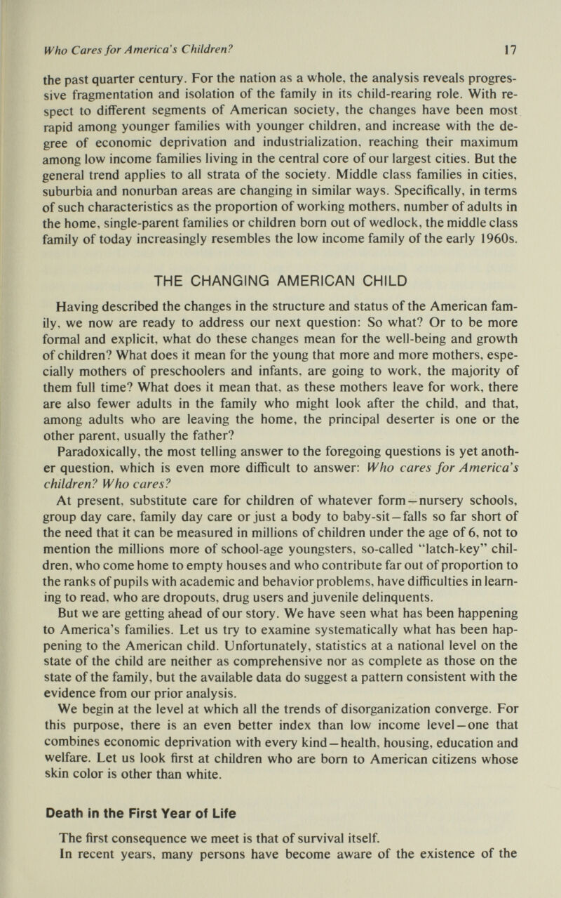 Who Cares for America's Children? 17 the past quarter century. For the nation as a whole, the analysis reveals progres¬ sive fragmentation and isolation of the family in its child-rearing role. With re¬ spect to different segments of American society, the changes have been most rapid among younger families with younger children, and increase with the de¬ gree of economic deprivation and industrialization, reaching their maximum among low income families living in the central core of our largest cities. But the general trend applies to all strata of the society. Middle class families in cities, suburbia and nonurban areas are changing in similar ways. Specifically, in terms of such characteristics as the proportion of working mothers, number of adults in the home, single-parent families or children bom out of wedlock, the middle class family of today increasingly resembles the low income family of the early 1960s. THE CHANGING AMERICAN CHILD Having described the changes in the structure aad status of the American fam¬ ily, we now are ready to address our next question: So what? Or to be more formal and explicit, what do these changes mean for the well-being and growth of children? What does it mean for the young that more and more mothers, espe¬ cially mothers of preschoolers and infants, are going to work, the majority of them full time? What does it mean that, as these mothers leave for work, there are also fewer adults in the family who might look after the child, and that, among adults who are leaving the home, the principal deserter is one or the other parent, usually the father? Paradoxically, the most telling answer to the foregoing questions is yet anoth¬ er question, which is even more difficult to answer: Who cares for America's children? Who cares? At present, substitute care for children of whatever form—nursery schools, group day care, family day care or just a body to baby-sit —falls so far short of the need that it can be measured in millions of children under the age of 6, not to mention the millions more of school-age youngsters, so-called latch-key chil¬ dren, who come home to empty houses and who contribute far out of proportion to the ranks of pupils with academic and behavior problems, have difficulties in learn¬ ing to read, who are dropouts, drug users and juvenile delinquents. But we are getting ahead of our story. We have seen what has been happening to America's families. Let us try to examine systematically what has been hap¬ pening to the American child. Unfortunately, statistics at a national level on the state of the child are neither as comprehensive nor as complete as those on the state of the family, but the available data do suggest a pattern consistent with the evidence from our prior analysis. We begin at the level at which all the trends of disorganization converge. For this purpose, there is an even better index than low income level —one that combines economic deprivation with every kind —health, housing, education and welfare. Let us look first at children who are bom to American citizens whose skin color is other than white. Death in the First Year of Life The first consequence we meet is that of survival itself. In recent years, many persons have become aware of the existence of the