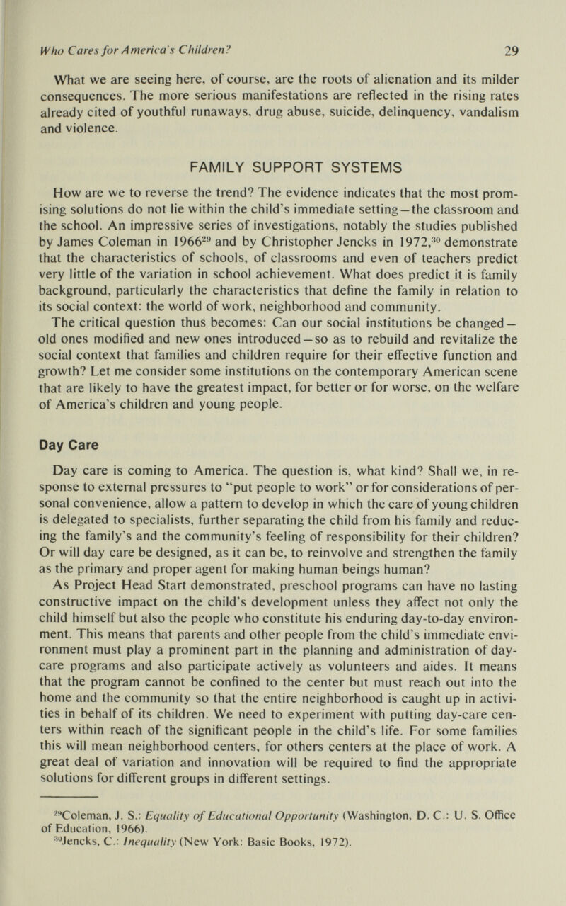 Who Cares for America's Children? 29 What we are seeing here, of course, are the roots of alienation and its milder consequences. The more serious manifestations are reflected in the rising rates already cited of youthful runaways, drug abuse, suicide, delinquency, vandalism and violence. FAMILY SUPPORT SYSTEMS How are we to reverse the trend? The evidence indicates that the most prom¬ ising solutions do not lie within the child's immediate setting —the classroom and the school. An impressive series of investigations, notably the studies published by James Coleman in \966^^ and by Christopher Jencks in demonstrate that the characteristics of schools, of classrooms and even of teachers predict very little of the variation in school achievement. What does predict it is family background, particularly the characteristics that define the family in relation to its social context: the world of work, neighborhood and community. The critical question thus becomes: Can our social institutions be changed — old ones modified and new ones introduced —so as to rebuild and revitalize the social context that families and children require for their eifective function and growth? Let me consider some institutions on the contemporary American scene that are likely to have the greatest impact, for better or for worse, on the welfare of America's children and young people. Day Care Day care is coming to America. The question is, what kind? Shall we, in re¬ sponse to external pressures to put people to work or for considerations of per¬ sonal convenience, allow a pattern to develop in which the care of young children is delegated to specialists, further separating the child from his family and reduc¬ ing the family's and the community's feeling of responsibility for their children? Or will day care be designed, as it can be, to reinvolve and strengthen the family as the primary and proper agent for making human beings human? As Project Head Start demonstrated, preschool programs can have no lasting constructive impact on the child's development unless they affect not only the child himself but also the people who constitute his enduring day-to-day environ¬ ment. This means that parents and other people from the child's immediate envi¬ ronment must play a prominent part in the planning and administration of day¬ care programs and also participate actively as volunteers and aides. It means that the program cannot be confined to the center but must reach out into the home and the community so that the entire neighborhood is caught up in activi¬ ties in behalf of its children. We need to experiment with putting day-care cen¬ ters within reach of the significant people in the child's life. For some families this will mean neighborhood centers, for others centers at the place of work. A great deal of variation and innovation will be required to find the appropriate solutions for different groups in different settings. ^Coleman, J. S.: Equality of Educational Opportunity (Washington, D. C.: U. S. Office of Education, 1966). ^Jencks, C.; Inequality {New York: Basic Books, 1972).