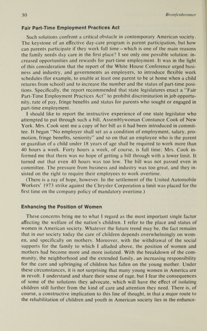 30 Bronfenbrenner Fair Part-Time Employment Practices Act Such solutions confront a critical obstacle in contemporary American society. The keystone of an effective day-care program is parent participation, but how can parents participate if they work full time —which is one of the main reasons the family needs day care in the first place? I see only one possible solution: in¬ creased opportunities and rewards for part-time employment. It was in the light of this consideration that the report of the White House Conference urged busi¬ ness and industry, and governments as employers, to introduce flexible work schedules (for example, to enable at least one parent to be at home when a child returns from school) and to increase the number and the status of part-time posi¬ tions. Specifically, the report recommended that state legislatures enact a Fair Part-Time Employment Practices Act to prohibit discrimination in job opportu¬ nity, rate of pay, fringe benefits and status for parents who sought or engaged in part-time employment. 1 should like to report the instructive experience of one state legislator who attempted to put through such a bill. Assemblywoman Constance Cook of New York. Mrs. Cook sent me a copy of her bill as it had been introduced in commit¬ tee. It began No employer shall set as a condition of employment, salary, pro¬ motion, fringe benefits, seniority and so on that an employee who is the parent or guardian of a child under 18 years of age shall be required to work more than 40 hours a week. Forty hours a week, of course, is full time; Mrs. Cook in¬ formed me that there was no hope of getting a bill through with a lower limit. It turned out that even 40 hours was too low. The bill was not passed even in committee. The pressure from business and industry was too great, and they in¬ sisted on the right to require their employees to work overtime. (There is a ray of hope, however. In the settlement of the United Automobile Workers' 1973 strike against the Chrysler Corporation a limit was placed for the first time on the company policy of mandatory overtime.) Enhancing the Position of Women These concerns bring me to what I regard as the most important single factor afi'ecting the welfare of the nation's children. 1 refer to the place and status of women in American society. Whatever the future trend may be, the fact remains that in our society today the care of children depends overwhelmingly on wom¬ en, and specifically on mothers. Moreover, with the withdrawal of the social supports for the family to which I alluded above, the position of women and mothers had become more and more isolated. With the breakdown of the com¬ munity, the neighborhood and the extended family, an increasing responsibility for the care and upbringing of children has fallen on the young mother. Under these circumstances, it is not surprising that many young women in America are in revolt. I understand and share their sense of rage, but I fear the consequences of some of the solutions they advocate, which will have the efi'ect of isolating children still further from the kind of care and attention they need. There is, of course, a constructive implication to this line of thought, in that a major route to the rehabilitation of children and youth in American society lies in the enhance-