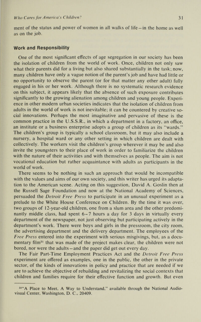 Who Cares for America's Children? 31 ment of the status and power of women in all walks of life —in the home as well as on the job. Work and Responsibility One of the most significant effects of age segregation in our society has been the isolation of children from the world of work. Once, children not only saw what their parents did for a living but also shared substantially in the task; now, many children have only a vague notion of the parent's job and have had little or no opportunity to observe the parent (or for that matter any other adult) fully engaged in his or her work. Although there is no systematic research evidence on this subject, it appears likely that the absence of such exposure contributes significantly to the growing alienation among children and young people. Experi¬ ence in other modern urban societies indicates that the isolation of children from adults in the world of work is not inevitable; it can be countered by creative so¬ cial innovations. Perhaps the most imaginative and pervasive of these is the common practice in the U.S.S.R., in which a department in a factory, an office, an institute or a business enterprise adopts a group of children as its wards. The children's group is typically a school classroom, but it may also include a nursery, a hospital ward or any other setting in which children are dealt with collectively. The workers visit the children's group wherever it may be and also invite the youngsters to their place of work in order to familiarize the children with the nature of their activities and with themselves as people. The aim is not vocational education but rather acquaintance with adults as participants in the world of work. There seems to be nothing in such an approach that would be incompatible with the values and aims of our own society, and this writer has urged its adapta¬ tion to the American scene. Acting on this suggestion, David A. Goslin then at the Russell Sage Foundation and now at the National Academy of Sciences, persuaded the Detroit Free Press to participate in an unusual experiment as a prelude to the White House Conference on Children. By the time it was over, two groups of 12-year-old children, one from a slum area and the other predomi¬ nantly middle class, had spent 6-7 hours a day for 3 days in virtually every department of the newspaper, not just observing but participating actively in the department's work. There were boys and girls in the pressroom, the city room, the advertising department and the delivery department. The employees of the Free Press entered into the experiment with serious misgivings, but, as a docu¬ mentary film^' that was made of the project makes clear, the children were not bored, nor were the adults—and the paper did get out every day. The Fair Part-Time Employment Practices Act and the Detroit Free Press experiment are offered as examples, one in the public, the other in the private sector, of the kinds of innovations in policy and practice that are needed if we are to achieve the objective of rebuilding and revitalizing the social contexts that children and families require for their effective function and growth. But even Place to Meet, A Way to Understand, available through the National Audio¬ visual Center, Washington, D. C., 20409.